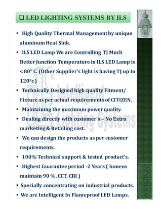 LED LIGHTING SYSTEMS BY ILS

High Quality Thermal Management by unique
aluminum Heat Sink.
ILS LED Lamp We are Controlling TJ Much
Better Junction Temperature in ILS LED Lamp is
< 80° C. (Other Supplier’s light is having TJ up to
120°c )
Technically Designed high quality Fitment/
Fixture as per actual requirements of CITIZEN.
Maintaining the maximum power quality.
Dealing directly with customer's – No Extra
marketing & Retailing cost.
We can design the products as per customer
requirements.
100% Technical support & tested product’s.
Highest Guarantee period -2 Years ( lumens
                                                      www.ils.cc



maintain 90 %, CCT, CRI )
Specially concentrating on industrial products.
We are Intelligent In Flameproof LED Lamps.
 
