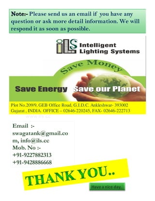 Please send us an email if you have any
question or ask more detail information. We will
respond it as soon as possible.




Plot No.209/9, GEB Office Road, G.I.D.C. Ankleshwar- 393002
Gujarat , INDIA. OFFICE – 02646-220245, FAX- 02646-222713


Email :-
swagatank@gmail.co
m, info@ils.cc
Mob. No :-
+91-9227882313
+91-9428886668


                                       Have a nice day.
 