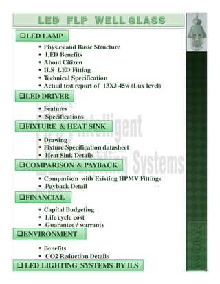 LED LAMP
    Physics and Basic Structure
     LED Benefits
    About Citizen
    ILS LED Fitting
    Technical Specification
    Actual test report of 13X3 45w (Lux level)
LED DRIVER
    Features
    Specifications
FIXTURE & HEAT SINK
    Drawing
    Fixture Specification datasheet
    Heat Sink Details
COMPARISON & PAYBACK
    Comparison with Existing HPMV Fittings
    Payback Detail
FINANCIAL
    Capital Budgeting
    Life cycle cost
    Guarantee / warranty
                                                 www.ils.cc


ENVIRONMENT
    Benefits
    CO2 Reduction Details
LED LIGHTING SYSTEMS BY ILS
 