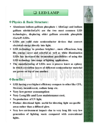 LED LAMP

Physics & Basic Structure:
Aluminum indium gallium phos phate ( AllnGap) and indium
gallium nitride(InGaN) are the two most common LED
technologies, dis placing older gallium arsenide phosphide
(GaAsP) LEDs.
LEDs are solid state semiconductor devices that convert
electrical energy directly into light.
LED technology to produce brighter , more efficacious, long
life, energy saver and colorful as well as white illumination
LEDs has increased the tre mendous possibilities of using this
LED technology into range of lighting applications.
The manufacturing of LEDs uses a process know as epitaxy
in which crystalline laye rs of different semiconductor material
are grown on top of one another.


Benefits :
LED having ever highest efficiency compare to other like CFL,
Mercury, incandescent, sodium lamp etc.
Very low power consumption
Very Long life and Less maintenance cost.
No production of UV light.
                                                                    www.ils.cc

Produce directional light- useful for directing light on specific
areas rather than a diffused glow.
Very low environme nt impact- due to very long life very low
generation of lighting waste compared with conventional
lights.
 