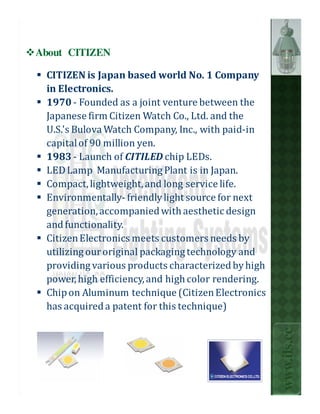 About CITIZEN

 CITIZEN is Japan based world No. 1 Company
 in Electronics.
 1970 - Founded as a joint venture between the
 Japanese firm Citizen Watch Co., Ltd. and the
 U.S.'s Bulova Watch Company, Inc., with paid-in
 capital of 90 million yen.
 1983 - Launch of CITILED chip LEDs.
 LED Lamp Manufacturing Plant is in Japan.
 Compact, lightweight, and long service life.
 Environmentally- friendly light source for next
 generation, accompanied with aesthetic design
 and functionality.
 Citizen Electronics meets customers needs by
 utilizing our original packaging technology and
 providing various products characterized by high
 power, high efficiency, and high color rendering.
 Chip on Aluminum technique (Citizen Electronics
 has acquired a patent for this technique)
                                                     www.ils.cc
 