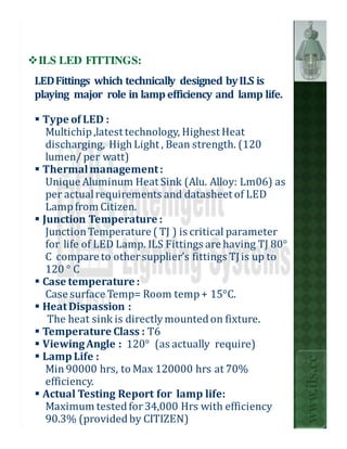 ILS LED FITTINGS:
LED Fittings which technically designed by ILS is
playing major role in lamp efficiency and lamp life.

 Type of LED :
  Multichip ,latest technology, Highest Heat
  discharging, High Light , Bean strength. (120
  lumen/ per watt)
 Thermal management :
  Unique Aluminum Heat Sink (Alu. Alloy: Lm06) as
  per actual requirements and datasheet of LED
  Lamp from Citizen.
 Junction Temperature :
  Junction Temperature ( TJ ) is critical parameter
  for life of LED Lamp. ILS Fittings are having TJ 80°
  C compare to other supplier’s fittings TJ is up to
  120 ° C
 Case temperature :
  Case surface Temp= Room temp + 15°C.
 Heat Dispassion :
   The heat sink is directly mounted on fixture.
 Temperature Class : T6
 Viewing Angle : 120° (as actually require)
 Lamp Life :
                                                         www.ils.cc


  Min 90000 hrs, to Max 120000 hrs at 70%
  efficiency.
 Actual Testing Report for lamp life:
  Maximum tested for 34,000 Hrs with efficiency
  90.3% (provided by CITIZEN)
 