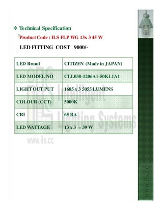 Technical Specification
:Product Code : ILS FLP WG 13x 3 45 W

 LED FITTING COST 9000/-


LED Brand           CITIZEN (Made in JAPAN)

LED MODEL NO        CLL030-1206A1-50KL1A1

LIGHT OUT PUT       1685 x 3 5055 LUMENS

COLOUR (CCT)        5000K

CRI                 65 RA

LED WATTAGE         13 x 3 = 39 W



                                              www.ils.cc
 