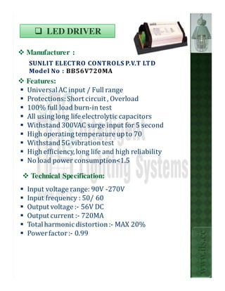 LED DRIVER

Manufacturer :
SUNLIT ELECTRO CONTROLS P.V.T LTD
Model No : BB56V720MA
Features:
Universal AC input / Full range
Protections: Short circuit , Overload
100% full load burn-in test
All using long life electrolytic capacitors
Withstand 300VAC surge input for 5 second
High operating temperature up to 70
Withstand 5G vibration test
                     .
High efficiency, long life and high reliability
No load power consumption<1.5

 Technical Specification:
Input voltage range: 90V -270V
Input frequency : 50/ 60
Output voltage :- 56V DC
Output current :- 720MA
Total harmonic distortion :- MAX 20%
                                                  www.ils.cc

Power factor :- 0.99
 