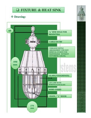 FIXTURE & HEAT SINK
     Drawing:



60                      ½” BSW HOLE FOR
                        MOUNTING


                        CABLE ENTRY


                        THREADED NIPPLE
                        ARRANGEMENT FOR EASY
                        REMOVAL OF BODY FOR
                        MAINTENANCE WITHOUT
                        DISTURBING CABLING.


     490
     mm



                        GLASS (TOUGHENED)


                        LED LAMP WITH
                        BOROSILICATE GLASS


                        WIRE GUARD
                                               www.ils.cc


                        CHAIN / “ J ” HOOK



                270
                mm
 