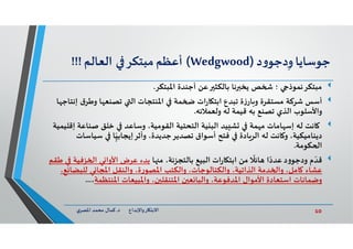 10‫د‬ ‫ﺎرواﻹﺑﺪاع‬ ‫اﻻﺑﺘ‬.‫ي‬‫اﳌﺼﺮ‬ ‫ﻣﺤﻤﺪ‬ ‫ﻛﻤﺎل‬
‫ﺟﻮﺳﺎﻳﺎ‬‫د‬‫و‬‫دﺟﻮ‬ِ‫و‬)Wedgwood(‫أﻋﻈﻢ‬‫ﻣﺒﺘﻜﺮ‬‫اﻟﻌﺎﻟﻢ‬!!!
‫اﳌﺒﺘﻜﺮ‬ ‫أﺟﻨﺪة‬ ‫ﻋﻦ‬ ‫ﺑﺎﻟﻜﺜ‬ ‫ﻧﺎ‬ ‫ﻳﺨ‬ ‫ﺺ‬ ‫؛‬ ‫ﻣﺒﺘﻜﺮﻧﻤﻮذ‬.
‫أﺳﺲ‬‫ق‬‫وﻃﺮ‬ ‫ﺎ‬ ‫ﺗﺼﻨﻌ‬ ‫اﻟ‬ ‫اﳌﻨﺘﺠﺎت‬ ‫ﻤﺔ‬ ‫ات‬‫ر‬‫ﺎ‬ ‫اﺑﺘ‬ ‫ﺗﺒﺪع‬ ‫ة‬‫ز‬‫ﺎر‬ ‫و‬ ‫ﻣﺴﺘﻘﺮة‬ ‫ﺷﺮﻛﺔ‬‫ﺎ‬ ‫إﻧﺘﺎﺟ‬
‫وﻟﻌﻤﻼﺋﮫ‬ ‫ﻟﮫ‬ ‫ﻗﻴﻤﺔ‬ ‫ﺑﮫ‬ ‫ﺗﺼﻨﻊ‬ ‫اﻟﺬي‬ ‫واﻷﺳﻠﻮب‬.
‫ﺻﻨﺎﻋﺔ‬ ‫ﺧﻠﻖ‬ ‫وﺳﺎﻋﺪ‬ ،‫اﻟﻘﻮﻣﻴﺔ‬ ‫اﻟﺘﺤﺘﻴﺔ‬ ‫ﻴﺔ‬ ‫اﻟﺒ‬ ‫ﻴﺪ‬ ‫ﺸ‬ ‫ﻤﺔ‬ ‫ﻣ‬ ‫ﺎﻣﺎت‬ ‫إﺳ‬ ‫ﻟﮫ‬ ‫ﺎﻧﺖ‬‫إﻗﻠﻴﻤﻴﺔ‬
‫ﺳﻴ‬ ‫ﺎ‬ّ
ٍ‫وأﺛﺮإﻳﺠﺎﺑﻴ‬ ،‫ﺗﺼﺪﻳﺮﺟﺪﻳﺪة‬ ‫أﺳﻮاق‬ ‫ﻓﺘﺢ‬ ‫ﺎدة‬‫اﻟﺮ‬ ‫ﻟﮫ‬ ‫ﺎﻧﺖ‬ ‫و‬ ،‫دﻳﻨﺎﻣﻴﻜﻴﺔ‬‫ﺎﺳﺎت‬
‫ﻜﻮﻣﺔ‬ ‫ا‬.
‫م‬ ّ‫ﻗﺪ‬‫د‬‫و‬‫ودﺟﻮ‬‫ا‬ً‫ﻋﺪد‬‫ﺎ‬ ‫ﻣ‬ ،‫ﺑﺎﻟﺘﺠﺰﺋﺔ‬ ‫اﻟﺒﻴﻊ‬ ‫ات‬‫ر‬‫ﺎ‬ ‫اﺑﺘ‬ ‫ﻣﻦ‬
ً
‫ﺎﺋﻼ‬‫ﺰﻓ‬ ‫ا‬ ‫ﻲ‬ ‫اﻷوا‬ ‫ﻋﺮض‬ ‫ﺑﺪء‬‫ﻃﻘﻢ‬ ‫ﻴﺔ‬
‫ﻟﻠﺒﻀ‬ ‫ﻲ‬ ‫اﳌﺠﺎ‬ ‫واﻟﻨﻘﻞ‬ ،‫ة‬‫ر‬‫اﳌﺼﻮ‬ ‫واﻟﻜﺘﺐ‬ ،‫واﻟﻜﺘﺎﻟﻮﺟﺎت‬ ،‫اﻟﺬاﺗﻴﺔ‬ ‫ﺪﻣﺔ‬ ‫وا‬ ،‫ﺎﻣﻞ‬ ‫ﻋﺸﺎء‬،‫ﻊ‬ ‫ﺎ‬
‫اﳌﻨﺘﻈﻤﺔ‬ ‫واﳌﺒﻴﻌﺎت‬ ،‫ن‬ ‫اﳌﺘﻨﻘﻠ‬ ‫ن‬ ‫ﻌ‬ ‫واﻟﺒﺎ‬ ،‫اﳌﺪﻓﻮﻋﺔ‬ ‫اﻷﻣﻮال‬ ‫اﺳﺘﻌﺎدة‬ ‫وﺿﻤﺎﻧﺎت‬،...
 