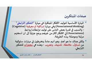13‫د‬ ‫ﺎرواﻹﺑﺪاع‬ ‫اﻻﺑﺘ‬.‫ي‬‫اﳌﺼﺮ‬ ‫ﻣﺤﻤﺪ‬ ‫ﻛﻤﺎل‬
‫ﺻﻔﺎت‬‫ﻦ‬‫اﳌﺒﺘﻜﺮ‬
‫ة‬‫ر‬‫ﺎ‬ ‫اﳌ‬‫ة‬‫ر‬‫ﺎ‬ ‫ﻣ‬ ‫اﳌﺒﺘﻜﺮة‬‫ﺎر‬ ‫اﻷﻓ‬ ‫ﻟﺘﻮﻟﻴﺪ‬ ‫اﻷﺳﺎﺳﻴﺔ‬"‫اﻟﺘﻔﻜ‬‫اﺑﻄﻲ‬ ‫اﻟ‬"
)Associationalthinking(‫ة‬‫ر‬‫ﺎ‬ ‫ﻣ‬ ‫و‬‫ﻣﻌﺮﻓﻴﺔ‬‫أو‬ ‫اﻛﻴﺔ‬‫ر‬‫إد‬)Cognitive(
‫ﺗﺮاﺑﻄﺎت‬ ‫ﺗﻮﻟﻴﺪ‬ ‫ﻋ‬ ‫اﻟﻨﺎس‬ ‫ﻌﺾ‬ ‫ة‬‫ر‬‫ﻗﺪ‬ ‫ﺐ‬ ‫واﻟﺴ‬ ‫؛‬/‫اﺑﻂ‬‫و‬‫ر‬
)Associations(‫أد‬ ‫أن‬ ‫إ‬ ‫ﺎ‬‫ﺟﺰﺋﻴ‬ ‫ﻳﺮﺟﻊ‬ ‫ﻢ‬ ‫ﻏ‬ ‫ﻣﻦ‬ ‫ﺎرأﻛ‬ ‫اﻷﻓ‬‫ﻢ‬ ‫ﻣﻐ‬
‫ﻘﺔ‬‫اﻟﻄﺮ‬ ‫ﺬﻩ‬ ‫ﻠﺔ‬ّ‫وﻣﻮﺻ‬ ‫ﺒﺔ‬
ّ
‫ﻣﺮﺗ‬.
‫وﻟﻜﻦ‬‫ﺳﻠﻮﻛ‬ ‫ات‬‫ر‬‫ﺎ‬ ‫ﻣ‬ ‫ن‬‫ﻳﻨﺨﺮﻃﻮ‬
ً
‫ﻋﺎدة‬ ‫ﻢ‬ ‫أ‬‫ﻮ‬ ‫و‬ ، ّ‫ﻢ‬ ‫أ‬‫ﻮ‬ ‫ﻣﺎ‬ ‫ﻨﺎك‬‫ﻴﺔ‬
‫ﻣﻦ‬‫ﺐ‬‫وﺗﺠﺮ‬ ،‫ﻴﻚ‬ ‫ﺸ‬ ،‫ﻣﻼﺣﻈﺔ‬ ،‫ل‬‫ﺴﺎؤ‬‫ﺬﻩ‬ ‫و‬ ‫؛‬‫ﻣﺤﻔﺰات‬‫ﻟﻠﺘﻔﻜ‬
‫اﺑﻄﻲ‬ ‫اﻟ‬.
 