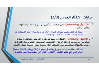 17‫د‬ ‫ﺎرواﻹﺑﺪاع‬ ‫اﻻﺑﺘ‬.‫ي‬‫اﳌﺼﺮ‬ ‫ﻣﺤﻤﺪ‬ ‫ﻛﻤﺎل‬
‫ات‬‫ر‬‫ﺎ‬ ‫ﻣ‬‫ﺎر‬ ‫اﻻﺑﺘ‬‫ﻤﺲ‬ ‫ا‬)2/3(
1-‫ل‬‫ﺴﺎؤ‬ ‫اﻟ‬)Questioning: (‫ﻣﻦ‬‫ﺴﺎؤﻻت‬ ‫ﺑﺎﻟ‬ ‫ﺷﻐﻒ‬ ‫ﻢ‬ ‫ﻟﺪ‬ ‫أن‬ ‫ﻦ‬‫اﳌﺒﺘﻜﺮ‬ ‫ﺻﻔﺎت‬
‫اﻟﻮاﻗﻊ‬ ‫ى‬ ّ‫ﺗﺘﺤﺪ‬،
‫ﻴﻒ‬ ‫ﺳ‬ ‫ﻓﻌﻞ‬ ‫ﻛﻤﺎ‬ ‫ﺎ‬ ً‫ﺗﻤﺎﻣ‬‫ﺰ‬ ‫ﺟﻮ‬‫اﻟﺒﺪاﻳﺔ‬" :‫؟‬ ‫ﺬا‬ ‫ﻨﺎ‬‫ﺟﺮ‬‫ﻟﻮ‬ ‫ﻣﺎذا‬"‫ﺴﺎؤﻻت‬ ‫اﻟ‬ ‫ﺬﻩ‬‫ﺗﺜ‬
‫ﺎت‬ ‫واﺗﺠﺎ‬ ،‫ﺎﻧﻴﺎت‬ ‫إﻣ‬ ،‫ﻋﻼﻗﺎت‬ ،‫ﺟﺪﻳﺪة‬ ‫ﻣﻌﺎﻟﻢ‬...
2-‫اﳌﻼﺣﻈﺔ‬)Observing(:‫ن‬‫و‬‫اﳌﺒﺘﻜﺮ‬‫و‬ ‫ﻛﺜ‬ ‫ﻢ‬ ‫ﺎ‬ً‫أﻳﻀ‬‫ن‬‫ﺪو‬ ‫ﺸﺎ‬ ،‫اﳌﻼﺣﻈﺔ‬‫ﻌﻨ‬‫ﺎﻳﺔ‬
‫اﻟﺸ‬ ،‫اﻟﺘﻜﻨﻮﻟﻮﺟﻴﺎ‬ ،‫ﺪﻣﺎت‬ ‫ا‬ ،‫اﳌﻨﺘﺠﺎت‬ ،‫ﺎﺋﻦ‬‫اﻟﺰ‬ ‫ذﻟﻚ‬ ‫ﺑﻤﺎ‬ ‫ﻢ‬ ‫ﺣﻮﻟ‬ ‫ﻣﻦ‬ ‫اﻟﻌﺎﻟﻢ‬،‫ﺎت‬ ‫ﺮ‬
...‫اﻷﺷ‬ ‫ﻟﻔﻌﻞ‬ ‫ﺟﺪﻳﺪة‬ ‫ق‬‫وﻃﺮ‬ ‫ﺎرﺟﺪﻳﺪة‬ ‫أﻓ‬ ‫ﺸﺎف‬ ‫اﻛ‬ ‫ﻋ‬ ‫ﻢ‬ ‫ﺴﺎﻋﺪ‬ ‫اﳌﻼﺣﻈﺎت‬ ‫ﺬﻩ‬‫ﻴﺎء‬.
‫ﻴﻒ‬ ‫ﺳ‬ ‫ﻣﻼﺣﻈﺔ‬ ‫ﺎﻧﺖ‬ ‫ﻟﻘﺪ‬‫ﺰ‬ ‫ﺟﻮ‬‫ﻛﺲ‬‫و‬‫ﺮ‬‫ﻛﺰ‬ ‫ﺷﺮﻛﺔ‬ ‫ﻊ‬ ّ‫ﻣﺠﻤ‬ ‫إ‬ ‫ﺣﻠﺘﮫ‬‫ر‬)Xerox PARC(
‫ﻣ‬ ‫ﺰة‬ ‫أﺟ‬ ‫ﺎ‬ ‫اﺳﺘﺨﺪﻣ‬ ‫اﻟ‬ ‫ة‬‫ر‬‫واﻟﻔﺄ‬ ‫ي‬‫ﺎر‬ ‫اﻻﺑﺘ‬ ‫ﺸﻐﻴﻞ‬ ‫اﻟ‬ ‫ﻧﻈﺎم‬ ‫أﻧﺘﺞ‬ ‫ﺎﻓﺰاﻟﺬي‬ ‫ا‬‫ﺎﻛﻨﺘﻮش‬.
 