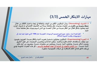 18‫د‬ ‫ﺎرواﻹﺑﺪاع‬ ‫اﻻﺑﺘ‬.‫ي‬‫اﳌﺼﺮ‬ ‫ﻣﺤﻤﺪ‬ ‫ﻛﻤﺎل‬
‫ات‬‫ر‬‫ﺎ‬ ‫ﻣ‬‫ﺎر‬ ‫اﻻﺑﺘ‬‫ﻤﺲ‬ ‫ا‬)3/3(
3-‫ﻴﻚ‬ ‫ﺸ‬ ‫اﻟ‬)Networking(:‫ﻳﺒﺬل‬‫ﺧ‬ ‫ﺎرﻣﻦ‬ ‫واﺧﺘﺒﺎراﻷﻓ‬ ‫إﻳﺠﺎد‬ ‫واﻟﻄﺎﻗﺔ‬ ‫اﻟﻮﻗﺖ‬ ‫ﻣﻦ‬ ‫اﻟﻜﺜ‬ ‫ن‬‫و‬‫اﳌﺒﺘﻜﺮ‬‫ﻼل‬
‫اﻷﻓﺮاد‬ ‫ﻣﻦ‬ ‫ﻣﺘﻨﻮﻋﺔ‬ ‫ﺷﺒﻜﺔ‬‫ﻧﻈﺮﻣﺨﺘﻠﻔﺔ‬ ‫ﺎت‬ ‫ﺟ‬‫و‬‫و‬ ‫ﺧﻠﻔﻴﺎت‬ ‫ﻣﻦ‬.‫ﺸ‬ ‫أو‬ ‫اﻻﺟﺘﻤﺎ‬ ‫ﻴﻚ‬ ‫ﺸ‬ ‫اﻟ‬ ‫ﻣﻦ‬
ً
‫ﺪﻻ‬ ‫و‬،‫د‬‫ر‬‫اﳌﻮا‬ ‫ﻴﻚ‬
‫ﺗﻤ‬ ‫ﻧﻈﺮﻣﺨﺘﻠﻔﺔ‬ ‫ﺎت‬ ‫وﺟ‬ ‫ﻢ‬ ‫ﻟﺪ‬ ‫أﻧﺎس‬ ‫ﻣﻊ‬ ‫اﻟﺘﺤﺪث‬ ‫ﺧﻼل‬ ‫ﻣﻦ‬ ‫ﺎرﺟﺪﻳﺪة‬ ‫أﻓ‬ ‫ﻋﻦ‬ ‫ﺎل‬ّ‫ﻓﻌ‬ ‫ﻞ‬ ‫ﺸ‬ ‫ن‬‫ﻳﺒﺤﺜﻮ‬ ‫ﻢ‬ ‫ﻓ‬‫ﺎ‬ً‫ﺎﻣ‬
‫ﻢ‬ ‫ﻋ‬.
‫ﻴﻒ‬ ‫ﺳ‬ ‫ﺷﺮاء‬ ‫ﻗﺼﺔ‬‫أﻧﻈﺮ‬‫ﺰ‬ ‫ﺟﻮ‬‫ﻋﺎم‬ ‫اﳌﺤﻮﺳﺒﺔ‬ ‫اﻟﺮﺳﻮﻣﺎت‬ ‫ﺗﺼﻤﻴﻢ‬ ‫ﻟﻔﺮع‬1986‫إ‬ ‫ﻌﺪ‬ ‫ﻓﻴﻤﺎ‬ ‫ل‬‫ﺗﺤﻮ‬ ‫اﻟﺬي‬
‫ﺎت‬ ‫اﺳﺘﻮدﻳﻮ‬‫ﺑﻴﻜﺴﺎر‬‫ة‬ ‫اﻟﺸ‬)Pixar.(
4-‫ﺔ‬‫اﻟﺘﺠﺮ‬)Experimenting(:‫ن‬‫و‬‫اﳌﺒﺘﻜﺮ‬‫ﺎرﺟﺪﻳﺪة‬ ‫وأﻓ‬ ‫أﺷﻴﺎء‬ ‫ﺐ‬‫ﺗﺠﺮ‬‫ﺑﺎﺳﺘﻤﺮار‬ ‫ن‬‫ﻳﺤﺎوﻟﻮ‬.‫ﻳ‬ ‫ن‬‫ﻮ‬ ِ
ّ‫اﳌﺠﺮ‬‫ن‬‫ﻘﻮﻣﻮ‬
‫ﻃﻮ‬ ‫ﻋ‬ ‫اﻟﻔﺮﺿﻴﺎت‬ ‫ون‬ ‫ﺨﺘ‬ ‫و‬ ‫ﻢ‬ ‫ﻗﻨﺎﻋﺎ‬ ‫ن‬‫ﻛﻮ‬ ‫ﻳ‬ ،‫ة‬ ‫ﺎ‬ ‫و‬ ‫ﺎ‬‫ﻓﻜﺮ‬ ‫اﻟﻌﺎﻟﻢ‬ ‫ﺑﺎﺳﺘﻜﺸﺎف‬ ‫ﺗﻮﻗﻒ‬ ‫ن‬‫دو‬‫ﻖ‬‫اﻟﻄﺮ‬ ‫ل‬.
‫ﻢ‬
ّ
‫ﻌﻠ‬ ‫أﺟﻞ‬ ‫ﻣﻦ‬ ‫ن‬‫ﻮ‬‫ﺠﺮ‬ ‫و‬ ،‫ﺟﺪﻳﺪة‬ ‫ﻣﻌﻠﻮﻣﺎت‬ ‫ﻋﻦ‬ ‫ن‬‫ﺒﺤﺜﻮ‬ ‫و‬ ،‫ﺟﺪﻳﺪة‬ ‫أﺷﻴﺎء‬ ‫ن‬‫ﻳﺤﺎوﻟﻮ‬ ،‫ﺟﺪﻳﺪة‬ ‫أﻣﺎﻛﻦ‬ ‫ن‬‫و‬‫ر‬‫و‬‫ﻳﺰ‬
‫ﺟﺪﻳﺪة‬ ‫أﺷﻴﺎء‬...‫واﻟﺮﺳﻢ‬ ‫ﻄﻮط‬ ‫ا‬ ‫ﻌﻠﻢ‬ ‫إ‬ ‫اﻟﺒﺎدﻳﺔ‬ ‫ﺶ‬ ‫واﻟﻌ‬ ‫اﻟﺘﺄﻣﻞ‬ ‫ﻣﻦ‬...‫اﳌﺘﻨﻮﻋ‬ ‫ات‬ ‫ا‬ ‫ﺬﻩ‬ ‫ﻞ‬‫ﺗﺆدي‬ ‫ﺔ‬
‫ة‬‫ر‬‫ﻣﺘﻄﻮ‬ ‫ﺗﻜﻨﻮﻟﻮﺟﻴﺔ‬ ‫ﺎت‬ ‫ﺷﺮ‬ ‫ات‬‫ر‬‫ﺎ‬ ‫ﺎرﻟﻼﺑﺘ‬ ‫أﻓ‬ ‫ﻹﻧﺘﺎج‬ ‫ﻻﺣﻖ‬ ‫وﻗﺖ‬.
 