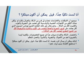 24‫د‬ ‫ﺎرواﻹﺑﺪاع‬ ‫اﻻﺑﺘ‬.‫ي‬‫اﳌﺼﺮ‬ ‫ﻣﺤﻤﺪ‬ ‫ﻛﻤﺎل‬
‫أﻧﺎ‬‫ﻟﺴﺖ‬‫ﺎ‬‫ذﻛﻴ‬،‫ا‬‫ﺟﺪ‬‫ﻞ‬ ‫ﻓ‬‫ﻳﻤﻜﻦ‬‫أن‬‫ن‬‫أﻛﻮ‬ً‫ﻣﺒﺘﻜﺮ‬‫ا‬‫؟‬
‫واﻹﺑﺪا‬ ‫ﻴﺎل‬ ‫وا‬ ‫ﺎء‬ ‫اﻟﺬ‬ ‫ﻣﻦ‬ ٍ‫ﻗﺪر‬ ‫إ‬ ‫ﺗﺤﺘﺎج‬ ‫اﻋﺎت‬ ‫واﻻﺧ‬ ‫ات‬‫ر‬‫ﺎ‬ ‫اﻻﺑﺘ‬ ‫أن‬ ‫ﻴﺢ‬‫وﻟﻜﻦ‬ ،‫ع‬
‫وا‬ ‫ﺔ‬‫اﻟﺘﺠﺮ‬ ‫ﻋ‬ ‫ﻌﺘﻤﺪ‬ ‫اﻟ‬ ‫ﻨﺪﺳﻴﺔ‬ ‫واﻟ‬ ‫اﻟﻌﻠﻤﻴﺔ‬ ‫ات‬‫ز‬‫اﻹﻧﺠﺎ‬ ‫ﻣﻦ‬ ‫اﻟﻜﺜ‬ ‫ﻨﺎك‬،‫ﺪ‬
‫ﺎء‬ ‫اﻟﺬ‬ ‫ﻣﻦ‬ ‫واﻹﺻﺮارأﻛ‬...‫ﺴ‬ ‫أد‬ ‫ﺗﻮﻣﺎس‬ ‫اﻟﺸ‬ ‫ع‬ ‫اﳌﺨ‬ ‫ذﻟﻚ‬ ‫ﻋ‬ ‫ﻣﺜﺎل‬ ‫وﺧ‬‫اﻟﺬي‬ ‫ن‬‫ﻮ‬
‫ﻋ‬ ‫ﻌﺘﻤﺪ‬ ‫ﺎن‬‫ﻄﺄ‬ ‫وا‬ ‫ﺔ‬‫اﻟﺘﺠﺮ‬ ‫ﻖ‬‫ﻃﺮ‬)‫واﳌﻨ‬ ‫واﳌﺜﺎﺑﺮة‬ ‫ﺪ‬ ‫ا‬ ‫ﻋ‬ ‫ﻌﺘﻤﺪ‬‫ﻴﺔ‬(‫أﻛ‬
‫ي‬‫اﻟﻨﻈﺮ‬ ‫اﳌﻨ‬ ‫ﻣﻦ‬)‫ﺎء‬ ‫اﻟﺬ‬ ‫ﻋ‬ ‫أﻛ‬ ‫ﻌﺘﻤﺪ‬... (
‫ﺴ‬ ‫ﻟ‬ ‫ﻤﺎ‬ ‫وﻟﻜ‬ ،‫اﻟﺘﺨﺼﺼﺎت‬ ‫ﺟﻤﻴﻊ‬ ‫ا‬‫ﺟﺪ‬ ‫ﺎن‬ّ‫ﻤ‬ ‫ﻣ‬ ‫واﻹﺑﺪاع‬ ‫ﺎء‬ ‫اﻟﺬ‬ ،‫ﺑﺎﺧﺘﺼﺎر‬‫ﺎ‬
‫ﻢ‬
ّ
‫اﳌﻨﻈ‬ ‫واﻟﻌﻤﻞ‬ ،‫واﳌﺜﺎﺑﺮة‬ ،‫ﺔ‬‫واﻟﺘﺠﺮ‬ ،‫ﺎد‬ ‫اﻻﺟ‬ ‫ﻣﻦ‬ ّ‫ﻢ‬ ‫أ‬ ‫ة‬‫ر‬‫و‬‫ﺑﺎﻟﻀﺮ‬.
‫ﻧﻔﺴﮫ‬ ‫اﳌﺮء‬ ‫ﺴﺄل‬ ‫أن‬ ‫ﻳﻤﻜﻦ‬ ‫ﻟﺬﻟﻚ‬:‫ن‬‫أﻛﻮ‬ ‫أن‬ ‫ﻳﻤﻜﻦ‬ ‫ﻞ‬ ‫ﻓ‬ ،‫ا‬‫ﺟﺪ‬ ‫ﺎ‬‫ذﻛﻴ‬ ‫ﻟﺴﺖ‬ ‫أﻧﺎ‬‫ا‬ً‫ﻣﺒﺘﻜﺮ‬
‫ﻌﻢ‬ ،‫د‬ّ‫ﺗﺮد‬ ‫ن‬‫ﺑﺪو‬ ‫اﻹﺟﺎﺑﺔ‬ ‫ﺴﺘﻄﻴﻊ‬ ‫؟‬!
 