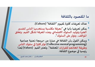 31‫د‬ ‫ﺎرواﻹﺑﺪاع‬ ‫اﻻﺑﺘ‬.‫ي‬‫اﳌﺼﺮ‬ ‫ﻣﺤﻤﺪ‬ ‫ﻛﻤﺎل‬
‫ﻣﺎ‬‫اﳌﻘﺼﻮد‬‫ﺑﺎﻟﺜﻘﺎﻓﺔ‬
‫ﻮم‬ ‫ﳌﻔ‬ ‫ة‬ ‫ﻛﺜ‬ ‫ﻔﺎت‬‫ﻌﺮ‬ ‫ﻨﺎك‬"‫اﻟﺜﻘﺎﻓﺔ‬)"Culture.(
‫ﻳﻤﻜﻦ‬‫ﺎ‬ ‫ﺑﺄ‬ ‫ﺎ‬ ‫ﻔ‬‫ﻌﺮ‬"‫ﻟﺘ‬ ‫اﻟﻨﺎس‬ ‫ﺎ‬ ‫ﺴﺘﺨﺪﻣ‬ ‫ﺴﺒﺔ‬ ‫ﻣﻜ‬ ‫ﻣﻌﺮﻓﺔ‬‫ﻔﺴ‬
‫اﻻﺟﺘﻤﺎ‬ ‫اﻟﺴﻠﻮك‬ ‫وﺗﻮﻟﻴﺪ‬ ‫ة‬ ‫ا‬.‫اﻟﻘﻴ‬ ‫ﻞ‬ِ
ّ
‫ﺸ‬ ‫اﳌﻌﺮﻓﺔ‬ ‫ﺬﻩ‬ ‫و‬‫وﺗﺨﻠﻖ‬ ،‫ﻢ‬
‫اﻟﺴﻠﻮك‬ ‫وﺗﺆﺛﺮﻋ‬ ،‫اﳌﻮاﻗﻒ‬”.
‫ﻤﻜﻦ‬ ‫و‬‫ﻋﻦ‬ ‫ة‬‫ر‬‫ﻋﺒﺎ‬ ‫اﻟﺜﻘﺎﻓﺔ‬ ‫ﺑﺄن‬ ‫ل‬‫اﻟﻘﻮ‬»‫ﺟﻤﺎﻋﻴﺔ‬ ‫ﻨﻴﺔ‬ ‫ذ‬ ‫ﺑﺮﻣﺠﺔ‬
)Collectivementalprogramming(‫اﻟﻨﺎس‬ ‫ﺳﻠﻮك‬ ‫ا‬ً ‫ﺗﺆﺛﺮﻛﺜ‬
‫ات‬‫ر‬‫ﻟﻠﻘﺮا‬ ‫ﻢ‬ ‫اﺗﺨﺎذ‬ ‫ﻘﺔ‬‫وﻃﺮ‬‫اﳌﺨﺘﻠﻔﺔ‬."‫اﻟﻘﻴﻢ‬ ‫ﻌﺘ‬ ‫و‬)Values(‫ا‬ ً‫ﻌﺪ‬ُ
‫اﻟﺜﻘﺎﻓﺔ‬ ‫ﻣﻮﺿﻮع‬ ‫ﺴﻴﺎ‬ ‫ﺋ‬‫ر‬.
 