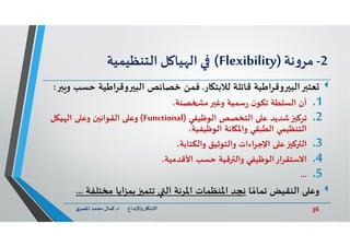 36‫د‬ ‫ﺎرواﻹﺑﺪاع‬ ‫اﻻﺑﺘ‬.‫ي‬‫اﳌﺼﺮ‬ ‫ﻣﺤﻤﺪ‬ ‫ﻛﻤﺎل‬
2-‫ﻧﺔ‬‫و‬‫ﻣﺮ‬)Flexibility(‫ﻞ‬ ‫ﻴﺎ‬ ‫اﻟ‬‫اﻟﺘﻨﻈﻴﻤﻴﺔ‬
‫ﻌﺘ‬‫ﻗﺎﺗﻠﺔ‬ ‫اﻃﻴﺔ‬‫ﺮ‬‫وﻗ‬ ‫اﻟﺒ‬‫ﺎر‬ ‫ﻟﻼﺑﺘ‬.‫ﻓﻤﻦ‬‫اﻃﻴﺔ‬‫ﺮ‬‫وﻗ‬ ‫اﻟﺒ‬ ‫ﺧﺼﺎﺋﺺ‬‫ﺣﺴﺐ‬‫و‬:
.1‫أن‬‫وﻏ‬ ‫ﺳﻤﻴﺔ‬‫ر‬ ‫ن‬‫ﺗﻜﻮ‬ ‫اﻟﺴﻠﻄﺔ‬‫ﺼﻨﺔ‬ ‫ﻣ‬،
.2‫ﺗﺮﻛ‬‫اﻟﻮﻇﻴﻔﻲ‬ ‫اﻟﺘﺨﺼﺺ‬ ‫ﻋ‬ ‫ﺷﺪﻳﺪ‬)Functional(‫ﻞ‬ ‫ﻴ‬ ‫اﻟ‬ ‫وﻋ‬ ‫ن‬ ‫اﻟﻘﻮاﻧ‬ ‫وﻋ‬
‫اﻟﻮﻇﻴﻔﻴﺔ‬ ‫ﺎﻧﺔ‬ ‫واﳌ‬ ‫اﻟﻄﺒﻘﻲ‬ ‫اﻟﺘﻨﻈﻴﻤﻲ‬،
.3‫ﻛ‬ ‫اﻟ‬،‫واﻟﻜﺘﺎﺑﺔ‬ ‫واﻟﺘﻮﺛﻴﻖ‬ ‫اﻹﺟﺮاءات‬ ‫ﻋ‬
.4‫اﻻﺳﺘﻘﺮار‬‫ﺣﺴﺐ‬ ‫ﻗﻴﺔ‬ ‫واﻟ‬ ‫اﻟﻮﻇﻴﻔﻲ‬،‫اﻷﻗﺪﻣﻴﺔ‬
.5...
‫ﺎ‬ ً‫ﺗﻤﺎﻣ‬ ‫اﻟﻨﻘﻴﺾ‬ ‫وﻋ‬‫ﻣﺨﺘﻠﻔ‬ ‫اﻳﺎ‬‫ﺰ‬‫ﺑﻤ‬ ‫ﺗﺘﻤ‬ ‫اﻟ‬ ‫اﳌﺮﻧﺔ‬ ‫اﳌﻨﻈﻤﺎت‬ ‫ﻧﺠﺪ‬‫ﺔ‬...
 