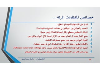 37‫د‬ ‫ﺎرواﻹﺑﺪاع‬ ‫اﻻﺑﺘ‬.‫ي‬‫اﳌﺼﺮ‬ ‫ﻣﺤﻤﺪ‬ ‫ﻛﻤﺎل‬
‫ﺧﺼﺎﺋﺺ‬‫اﳌﻨﻈﻤﺎت‬‫اﳌﺮﻧﺔ‬...
.1‫ة‬‫ر‬‫ﻗﺪ‬‫ة‬ ّ‫اﳌﺘﻐ‬ ‫ﻟﻸوﺿﺎع‬ ‫اﻻﺳﺘﺠﺎﺑﺔ‬ ‫ﻋ‬.
.2‫ا‬ ّ‫ﺟﺪ‬ ‫ﻗﻠﻴﻠﺔ‬ ‫ﺎت‬ ‫اﳌﺴﺘﻮ‬ ‫ﻣﺨﺘﻠﻒ‬ ‫ن‬ ‫اﳌﻮﻇﻔ‬ ‫ن‬ ‫ﺑ‬ ‫واﻟﻌﻮاﺋﻖ‬ ‫ﺪود‬ ‫ا‬.
.3‫ﺎ‬
ً
‫ﺴﺎﻃ‬ ‫اﻧ‬ ‫وأﻛ‬ ‫ﺢ‬
ّ
‫ﻣﺴﻄ‬ ‫اﻟﺘﻨﻈﻴﻤﻲ‬ ‫ﻞ‬ ‫ﻴ‬ ‫اﻟ‬)Flat(‫ﺎ‬‫ﺮﻣﻴ‬ ‫ﺲ‬ ‫وﻟ‬.
.4‫اﻷﻣﺎم‬ ‫إ‬ ‫اﻟﻘﺮارﻳﺘﺠﮫ‬ ‫ﺻﻨﻊ‬)‫اﳌﺮﻛﺰ‬ ‫ﻋﻦ‬ ‫ﻌﻴﺪ‬(‫ﺣﻴﺚ‬‫دﻳﻦ‬‫ر‬‫واﳌﻮ‬ ‫ﺎﺋﻦ‬‫اﻟﺰ‬ ‫ﻳﻼ‬.
.5‫ق‬‫و‬
ّ
‫اﻟﺬ‬‫اﳌﻨﻈﻤﺔ‬ ‫ﺎت‬ ‫ﻣﺴﺘﻮ‬ ‫ﺟﻤﻴﻊ‬ ‫ﻟﺪى‬ ‫ﻣﻮﺟﻮد‬ ‫ﺎدي‬‫اﻟﺮ‬.
.6‫اﳌﻨﻈﻤﺔ‬ ‫ﺎ‬ ‫ﺗﻮاﺟ‬ ‫اﻟ‬ ‫ﻞ‬ ‫ﻟﻠﻤﺸﺎ‬ ّ‫ﺣﻞ‬ ‫ﻣﻦ‬ ‫ﺮواﺧﺘﺒﺎرأﻛ‬ ‫ﺗﻄﻮ‬ ‫ﺎن‬ ‫ﺑﺎﻹﻣ‬.
.7‫اﳌﺮاﻗﺒﺔ‬ ‫أﻧﻈﻤﺔ‬)Monitoring(‫ﺧﺎﻧﻘﺔ‬ ‫ﺴﺖ‬ ‫ﻟ‬ ‫ﺎ‬ ‫وﻟﻜ‬ ‫ﺎﻟﺔ‬ّ‫ﻓﻌ‬)Efficient ratherthanstifling.(
.8‫واﻟﻨﻈﺎم‬ ‫ﺔ‬‫ﺮ‬ ‫ا‬ ‫ن‬ ‫ﺑ‬ ‫ن‬‫ﺗﻮاز‬ ‫ﻨﺎك‬ ‫و‬ ،‫ﺎم‬ ‫اﳌ‬ ‫ﻟﺘﻨﻔﻴﺬ‬ ‫اﻻﻧﻀﺒﺎط‬ ‫ﻣﻦ‬ ٍ‫ﺎف‬ ‫ﻗﺪر‬ ‫ﻳﻮﺟﺪ‬.
 