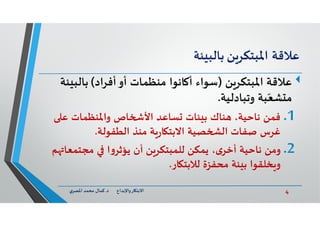 4‫د‬ ‫ﺎرواﻹﺑﺪاع‬ ‫اﻻﺑﺘ‬.‫ي‬‫اﳌﺼﺮ‬ ‫ﻣﺤﻤﺪ‬ ‫ﻛﻤﺎل‬
‫ﻋﻼﻗﺔ‬‫ﻦ‬‫اﳌﺒﺘﻜﺮ‬‫ﺌﺔ‬ ‫ﺑﺎﻟﺒ‬
‫ﻦ‬‫اﳌﺒﺘﻜﺮ‬ ‫ﻋﻼﻗﺔ‬)‫أﻓﺮاد‬‫أو‬ ‫ﻣﻨﻈﻤﺎت‬ ‫ﺎﻧﻮا‬ ‫أ‬ ‫ﺳﻮاء‬(‫ﺑﺎﻟﺒ‬‫ﺌﺔ‬
‫وﺗﺒﺎدﻟﻴﺔ‬ ‫ﺒﺔ‬ّ‫ﺸﻌ‬ ‫ﻣ‬.
.1‫ﻋ‬ ‫واﳌﻨﻈﻤﺎت‬ ‫ﺎص‬ ‫اﻷ‬ ‫ﺴﺎﻋﺪ‬ ‫ﺌﺎت‬ ‫ﺑ‬ ‫ﻨﺎك‬ ،‫ﻧﺎﺣﻴﺔ‬ ‫ﻓﻤﻦ‬
‫ﻣﻨﺬ‬ ‫ﺔ‬‫ر‬‫ﺎ‬ ‫اﻻﺑﺘ‬ ‫ﺼﻴﺔ‬ ‫اﻟ‬ ‫ﺻﻔﺎت‬ ‫ﻏﺮس‬‫اﻟﻄﻔﻮﻟﺔ‬.
.2‫ﻣﺠﺘﻤﻌﺎ‬ ‫ا‬‫و‬‫ﻳﺆﺛﺮ‬ ‫أن‬ ‫ﻦ‬‫ﻟﻠﻤﺒﺘﻜﺮ‬ ‫ﻳﻤﻜﻦ‬ ،‫ى‬‫أﺧﺮ‬ ‫ﻧﺎﺣﻴﺔ‬ ‫وﻣﻦ‬‫ﻢ‬
‫ﺎر‬ ‫ﻟﻼﺑﺘ‬ ‫ﻣﺤﻔﺰة‬ ‫ﺌﺔ‬ ‫ﺑ‬ ‫ﺨﻠﻘﻮا‬ ‫و‬.
 