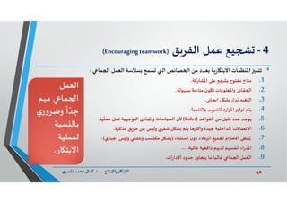 40‫د‬ ‫ﺎرواﻹﺑﺪاع‬ ‫اﻻﺑﺘ‬.‫ي‬‫اﳌﺼﺮ‬ ‫ﻣﺤﻤﺪ‬ ‫ﻛﻤﺎل‬
4-‫ﻖ‬‫اﻟﻔﺮ‬ ‫ﻋﻤﻞ‬ ‫ﻴﻊ‬)Encouragingteamwork(
‫ﺗﺘﻤ‬‫ﻤﺎ‬ ‫ا‬ ‫اﻟﻌﻤﻞ‬ ‫ﺴﻼﺳﺔ‬ ‫ﺴﻤﺢ‬ ‫اﻟ‬ ‫ﺼﺎﺋﺺ‬ ‫ا‬ ‫ﻣﻦ‬ ‫ﻌﺪد‬ ‫ﺔ‬‫ر‬‫ﺎ‬ ‫اﻻﺑﺘ‬ ‫اﳌﻨﻈﻤﺎت‬:
.1‫ﻣﻨﺎخ‬‫اﳌﺸﺎرﻛﺔ‬ ‫ﻋ‬ ‫ﻊ‬ ‫ﻣﻔﺘﻮح‬،
.2‫ﻘﺎﺋﻖ‬ ‫ا‬،‫ﻮﻟﺔ‬ ‫ﺴ‬ ‫ﻣﺘﺎﺣﺔ‬ ‫ن‬‫ﺗﻜﻮ‬ ‫واﳌﻌﻠﻮﻣﺎت‬
.3‫اﻟﺘﻐﻴ‬،‫ﻲ‬ ‫إﻳﺠﺎ‬ ‫ﻞ‬ ‫ﺸ‬ ‫ﺪار‬ُ‫ﻳ‬
.4‫ﻳﺘﻢ‬،‫واﻟﺘﻨﻤﻴﺔ‬ ‫ﺐ‬‫ر‬‫ﻟﻠﺘﺪ‬ ‫د‬‫ر‬‫اﳌﻮا‬ ‫ﺗﻮﻓ‬
.5‫ﻳﻮﺟﺪ‬‫اﻟﻘﻮاﻋﺪ‬ ‫ﻣﻦ‬ ‫ﻗﻠﻴﻞ‬ ‫ﻋﺪد‬)Rules(‫ﺎ‬
ّ
‫ﻣﺤﻠ‬ ‫ﺗﺤﻞ‬ ‫ﻴﺔ‬ ‫اﻟﺘﻮﺟ‬ ‫واﳌﺒﺎدئ‬ ‫اﻟﺴﻴﺎﺳﺎت‬ ‫ﻷن‬،
.6‫اﻻﺗﺼﺎﻻت‬‫ﻣﺬﻛﺮة‬ ‫ﻖ‬‫ﻃﺮ‬ ‫ﻋﻦ‬ ‫ﺲ‬ ‫وﻟ‬ ‫ﺷﻔ‬ ‫ﻞ‬ ‫ﺸ‬ ‫ﻳﺘﻢ‬ ‫ﺎ‬ ‫وأﻛ‬ ‫ﺟﻴﺪة‬ ‫اﻟﺪاﺧﻠﻴﺔ‬،
.7‫ﻨﺎء‬ ‫اﺳﺘ‬ ‫ن‬‫دو‬ ‫اﻟﺰﻣﻼء‬ ‫ﻤﻴﻊ‬ ‫ام‬ ‫اﻻﺣ‬ ‫ﻌﻄﻰ‬ُ)‫ي‬‫إﺟﺒﺎر‬ ‫ﺲ‬ ‫وﻟ‬ ‫ﻲ‬ ‫وﺗﻠﻘﺎ‬ ‫ﺴﺐ‬ ‫ﻣﻜ‬ ‫ﻞ‬ ‫ﺸ‬(،
.8‫اء‬‫ر‬‫اﳌﺪ‬،‫ﻋﺎﻟﻴﺔ‬ ‫داﻓﻌﻴﺔ‬ ‫ﻢ‬ ‫ﻟﺪ‬ ‫ﻢ‬ ‫أﻧﻔﺴ‬...
.9‫اﻟﻌﻤﻞ‬‫ات‬‫ر‬‫اﻹدا‬ ‫ﺣﺪود‬ ‫ز‬‫ﻳﺘﺠﺎو‬ ‫ﻣﺎ‬ ‫ﻏﺎﻟﺒﺎ‬ ‫ﻤﺎ‬ ‫ا‬.
‫اﻟﻌﻤﻞ‬
‫ﻢ‬ ‫ﻣ‬ ‫ﻤﺎ‬ ‫ا‬
‫ي‬‫ر‬‫و‬‫وﺿﺮ‬
ً
‫ا‬ ّ‫ﺟﺪ‬
‫ﺴﺒﺔ‬ ‫ﺑﺎﻟ‬
‫ﻟﻌﻤﻠﻴﺔ‬
‫ﺎر‬ ‫اﻻﺑﺘ‬.
 