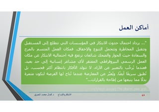 41‫د‬ ‫ﺎرواﻹﺑﺪاع‬ ‫اﻻﺑﺘ‬.‫ي‬‫اﳌﺼﺮ‬ ‫ﻣﺤﻤﺪ‬ ‫ﻛﻤﺎل‬
‫أﻣﺎﻛﻦ‬‫اﻟﻌﻤﻞ‬
"...‫ﻳﺰداد‬‫اﺣﺘﻤﺎل‬‫ﺣﺪوث‬‫اﻻﺑﺘﻜﺎر‬‫ﻓﻲ‬‫اﻟﻤﺆﺳﺴﺎت‬‫اﻟﺘﻲ‬‫ﺗﺘﻄﻠﻊ‬‫إﻟﻰ‬‫اﻟﻤﺴﺘ‬‫ﻘﺒﻞ‬
‫وﺗﺘﻘﺒﻞ‬‫اﻟﻤﺨﺎطﺮة‬‫وﺗﺘﺤﻤﻞ‬‫اﻟﺘﻨﻮع‬‫واﻹﺧﻔﺎق‬.‫ﻓﻤﻜﺎن‬‫اﻟﻌﻤﻞ‬‫اﻟﻤﺘﺴﻢ‬‫ﺑﺎﻟﻤ‬‫ﺮح‬
‫واﻟﺴﻌﺎدة‬‫ﺣﯿﺚ‬‫اﻟﺤﻮار‬‫واﻟﻀﺤﻚ‬‫ﺷﺎﺋﻌﺎن‬‫ﺗﺮﺗﻔﻊ‬‫ﻓﯿﻪ‬‫اﺣﺘﻤﺎﻟﯿﺔ‬‫اﻻﺑﺘﻜﺎر‬‫ﻋﻦ‬‫ﻣﻜﺎن‬
‫اﻟﻌﻤﻞ‬‫اﻟﺮﺳﻤﻲ‬‫اﻟﺒﯿﺮوﻗﺮاطﻲ‬‫اﻟﻤﻔﺘﻘﺮ‬‫ﻷي‬‫ﻣﺸﺎﻋﺮ‬‫إﻧﺴﺎﻧﯿﺔ‬‫إﻟﻰ‬‫ﺣﺪ‬‫ﺑﻌﯿﺪ‬.
‫ﻓﻌﻨﺪﻣﺎ‬‫ﺐ‬‫ﱠ‬‫ﺣ‬‫ﺮ‬ُ‫ﻳ‬‫ﺑﺎﻟﺘﻌﺒﯿﺮ‬‫ﻋﻦ‬،‫اﻵراء‬‫ﻻ‬‫ﺗﺘﻮﻟﺪ‬‫اﻷﻓﻜﺎر‬‫ﺑﺎﻧﺘﻈﺎم‬‫أﻛﺜﺮ‬‫ﻓﺤ‬،‫ﺴﺐ‬‫ﺑﻞ‬
‫ﻄﺒﻖ‬ُ‫ﺗ‬‫ًﺎ‬‫ﻌ‬‫ﺳﺮﻳ‬‫ﺎ‬ً‫ﻀ‬‫أﻳ‬.‫ﺮ‬‫ﱠ‬‫ﻌﺒ‬ُ‫وﻳ‬‫ﻋﻦ‬‫اﻟﻤﻌﺎرﺿﺔ‬‫ﻋﻨﺪﻣﺎ‬‫ﺘﺎح‬ُ‫ﺗ‬‫ﻟﮫﺎ‬‫اﻟﻔﺮﺻﺔ‬‫ﻟﺘﻜﻮن‬‫ﻣﺜﻤﺮة‬
ً‫ﺑﺪﻻ‬‫ﻣﻤﺎ‬‫ﻳﺘﺒﻌﮫﺎ‬‫ﻣﻦ‬‫إطﺎﺣﺔ‬‫ﺑﺎﻟﻘﺮارات‬..."
 