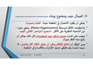 42‫د‬ ‫ﺎرواﻹﺑﺪاع‬ ‫اﻻﺑﺘ‬.‫ي‬‫اﳌﺼﺮ‬ ‫ﻣﺤﻤﺪ‬ ‫ﻛﻤﺎل‬
5-‫ﻨﺎء‬ ‫و‬ ‫وﻣﻔﺘﻮح‬ ‫ﺟﻴﺪ‬ ‫اﺗﺼﺎل‬)Good, open andconstructive communication(
‫ﺒ‬ ‫ﻳ‬،‫ا‬ ً‫ﺟﻴﺪ‬ ‫اﳌﻨﻈﻤﺔ‬ ‫اﻻﺗﺼﺎل‬ ‫ن‬‫ﻳﻜﻮ‬ ‫أن‬‫ﺎ‬ً‫وﻋﻤﻮدﻳ‬ ‫ﺎ‬ً‫أﻓﻘﻴ‬.
‫واﳌﻨﻈﻤﺎت‬‫ﺎ‬
ً
‫ﺴﺎﻃ‬ ‫اﻧ‬ ‫اﻷﻛ‬)Flatter Organizations(‫ﺎ‬ ‫ﻋﻠ‬ ‫ﺒ‬ ‫ﻳ‬ ،–
‫اﻷﻗﻞ‬ ‫ﻋ‬ ‫ﺔ‬‫اﻟﻨﻈﺮ‬ ‫اﻟﻨﺎﺣﻴﺔ‬ ‫ﻣﻦ‬-‫ﻴﺪ‬ ‫ا‬ ‫اﻷﻓﻘﻲ‬ ‫اﻟﺘﻮاﺻﻞ‬ ‫ﻴﻊ‬.
‫ﺠﺐ‬ ‫و‬‫اء‬‫ر‬‫اﳌﺪ‬ ‫ﻋ‬‫ﻟﻠﻤﻌﻠﻮﻣﺎت‬ ‫ﺟﻴﺪ‬ ‫ﺗﺪﻓﻖ‬ ‫ﺿﻤﺎن‬‫أن‬ ‫ﻳﻤﻜﻦ‬ ‫ذﻟﻚ‬ ‫ﻷن‬
‫ﺪة‬ّ‫ﺎرﺟﻴ‬ ‫أﻓ‬ ‫ﻋﻨﮫ‬ ‫ﺘﺞ‬ ‫ﻳ‬.
‫وﻣﻦ‬‫أن‬ ‫ﺪ‬
ّ
‫اﳌﺆﻛ‬‫ﺎر‬ ‫اﻷﻓ‬ ‫ﺗﻼﻗﺢ‬‫ﻳﻤﻜﻦ‬‫ﻳﺨﻠﻖ‬ ‫أن‬‫ا‬ً‫ر‬‫ﺎ‬ ‫أﻓ‬‫وأﻓﻀ‬ ‫أﻛ‬‫ﻞ‬‫ﻻ‬ ،
‫اﳌﻨﻈﻤﺔ‬ ‫واﻷﻗﺴﺎم‬ ‫ات‬‫ر‬‫اﻹدا‬ ‫ﺣﺪود‬ ‫ﻲ‬
ّ
‫ﺗﺨﻄ‬ ‫ﻳﺘﻢ‬ ‫ﻋﻨﺪﻣﺎ‬ ‫ﺳﻴﻤﺎ‬.
 