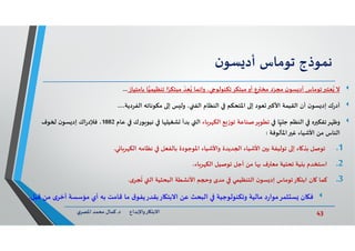 43‫د‬ ‫ﺎرواﻹﺑﺪاع‬ ‫اﻻﺑﺘ‬.‫ي‬‫اﳌﺼﺮ‬ ‫ﻣﺤﻤﺪ‬ ‫ﻛﻤﺎل‬
‫ﻧﻤﻮذج‬‫ﺗﻮﻣﺎس‬‫ن‬‫ﺴﻮ‬ ‫أد‬
‫ﺑﺎﻣﺘﻴﺎز‬ ‫ﺎ‬‫ﺗﻨﻈﻴﻤﻴ‬ ‫ا‬ً‫ﻣﺒﺘﻜﺮ‬
ّ
‫ﻌﺪ‬ُ ‫وإﻧﻤﺎ‬ ، ‫ﺗﻜﻨﻮﻟﻮ‬‫ﻣﺒﺘﻜﺮ‬‫أو‬ ‫ع‬ ‫ﻣﺨ‬ ‫د‬ّ‫ﻣﺠﺮ‬ ‫ن‬‫ﺴﻮ‬ ‫أد‬ ‫ﺗﻮﻣﺎس‬ ‫ﻌﺘ‬ُ ‫ﻻ‬...
،‫اﻟﻔﺮدﻳﺔ‬ ‫ﻣﻜﻮﻧﺎﺗﮫ‬ ‫إ‬ ‫ﺲ‬ ‫وﻟ‬ ، ‫اﻟﻔ‬ ‫اﻟﻨﻈﺎم‬ ‫اﳌﺘﺤﻜﻢ‬ ‫إ‬ ‫ﻌﻮد‬ ‫اﻷﻛ‬ ‫اﻟﻘﻴﻤﺔ‬ ‫أن‬ ‫ن‬‫ﺴﻮ‬ ‫إد‬ ‫ك‬‫ر‬‫أد‬...
‫ﺎ‬ّ
ٍ‫ﺟﻠﻴ‬ ‫اﻟﻨﻈﻢ‬ ‫ﻩ‬ ‫ﺗﻔﻜ‬‫ﺮ‬ ‫وﻇ‬‫ﺎء‬‫ﺮ‬ ‫اﻟﻜ‬ ‫ﻊ‬ ‫ﺗﻮز‬ ‫ﺮﺻﻨﺎﻋﺔ‬ ‫ﺗﻄﻮ‬‫ﻋﺎم‬ ‫ﻮرك‬ ‫ﻧﻴﻮ‬ ‫ﺎ‬ ‫ﺸﻐﻴﻠ‬ ‫ﺑﺪأ‬ ‫اﻟ‬1882‫ﻮف‬ ‫ن‬‫ﺴﻮ‬ ‫إد‬ ‫اك‬‫ر‬‫ﻓﻺد‬ ،
‫اﳌﺄﻟﻮﻓﺔ‬ ‫ﻏ‬ ‫اﻷﺷﻴﺎء‬ ‫ﻣﻦ‬ ‫اﻟﻨﺎس‬:
.1‫ﻲ‬ ‫ﺎ‬‫ﺮ‬ ‫اﻟﻜ‬ ‫ﻧﻈﺎﻣﮫ‬ ‫ﺑﺎﻟﻔﻌﻞ‬ ‫اﳌﻮﺟﻮدة‬ ‫واﻷﺷﻴﺎء‬ ‫ﺪﻳﺪة‬ ‫ا‬ ‫اﻷﺷﻴﺎء‬ ‫ن‬ ‫ﺑ‬ ‫ﺗﻮﻟﻴﻔﺔ‬ ‫إ‬ ‫ﺎء‬ ‫ﺑﺬ‬ ‫ﺗﻮﺻﻞ‬.
.2،‫ﺎء‬‫ﺮ‬ ‫اﻟﻜ‬ ‫ﺗﻮﺻﻴﻞ‬ ‫أﺟﻞ‬ ‫ﻣﻦ‬ ‫ﺎ‬ ‫ف‬ ‫ﻣﻌ‬ ‫ﺗﺤﺘﻴﺔ‬ ‫ﻴﺔ‬ ‫ﺑ‬ ‫اﺳﺘﺨﺪم‬
.3‫ى‬‫ﺠﺮ‬
ُ
‫ﺗ‬ ‫اﻟ‬ ‫اﻟﺒﺤﺜﻴﺔ‬ ‫ﺸﻄﺔ‬ ‫اﻷ‬ ‫ﻢ‬ ‫و‬ ‫ﻣﺪى‬ ‫اﻟﺘﻨﻈﻴﻤﻲ‬ ‫ن‬‫ﺴﻮ‬ ‫إد‬ ‫ﺗﻮﻣﺎس‬‫ﺎر‬ ‫اﺑﺘ‬ ‫ﺎن‬ ‫ﻛﻤﺎ‬.
‫ى‬‫أﺧﺮ‬ ‫ﻣﺆﺳﺴﺔ‬ ‫أي‬ ‫ﺑﮫ‬ ‫ﻗﺎﻣﺖ‬ ‫ﻣﺎ‬ ‫ق‬‫ﺎرﺑﻘﺪرﻳﻔﻮ‬ ‫اﻻﺑﺘ‬ ‫ﻋﻦ‬ ‫اﻟﺒﺤﺚ‬ ‫وﺗﻜﻨﻮﻟﻮﺟﻴﺔ‬ ‫ﻣﺎﻟﻴﺔ‬ ‫د‬‫ر‬‫ﺜﻤﺮﻣﻮا‬ ‫ﺴ‬ ‫ﺎن‬ ‫ﻓ‬‫ﻗﺒﻞ‬ ‫ﻣﻦ‬.
 