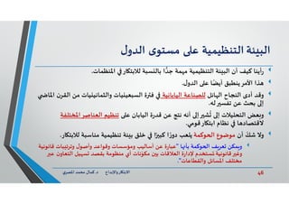 46‫د‬ ‫ﺎرواﻹﺑﺪاع‬ ‫اﻻﺑﺘ‬.‫ي‬‫اﳌﺼﺮ‬ ‫ﻣﺤﻤﺪ‬ ‫ﻛﻤﺎل‬
‫ﺌﺔ‬ ‫اﻟﺒ‬‫اﻟﺘﻨﻈﻴﻤﻴﺔ‬‫ﻋ‬‫ى‬‫ﻣﺴﺘﻮ‬‫ل‬‫اﻟﺪو‬
‫اﳌﻨﻈﻤﺎت‬ ‫ﺎر‬ ‫ﻟﻼﺑﺘ‬ ‫ﺴﺒﺔ‬ ‫ﺑﺎﻟ‬ ‫ا‬‫ﺟﺪ‬ ‫ﻤﺔ‬ ‫ﻣ‬ ‫اﻟﺘﻨﻈﻴﻤﻴﺔ‬ ‫ﺌﺔ‬ ‫اﻟﺒ‬ ‫أن‬ ‫ﻛﻴﻒ‬ ‫أﻳﻨﺎ‬‫ر‬.
‫ﺬا‬‫ل‬‫اﻟﺪو‬ ‫ﻋ‬ ‫ﺎ‬ً‫أﻳﻀ‬ ‫ﻳﻨﻄﺒﻖ‬‫اﻷﻣﺮ‬.
‫وﻗﺪ‬‫ﺎﺋﻞ‬ ‫اﻟ‬ ‫اﻟﻨﺠﺎح‬ ‫أدى‬‫اﻟﻴﺎﺑﺎﻧﻴﺔ‬ ‫ﻟﻠﺼﻨﺎﻋﺔ‬‫ﻣﻦ‬ ‫ﻴﺎت‬ ‫واﻟﺜﻤﺎﻧﻴ‬ ‫ﻴﺎت‬ ‫اﻟﺴﺒﻌﻴ‬ ‫ة‬ ‫ﻓ‬‫اﳌﺎ‬ ‫ن‬‫اﻟﻘﺮ‬
‫ﻟﮫ‬ ‫ﺗﻔﺴ‬ ‫ﻋﻦ‬ ‫ﺑﺤﺚ‬ ‫إ‬.
‫ﻌﺾ‬ ‫و‬‫ﻋ‬ ‫اﻟﻴﺎﺑﺎن‬ ‫ة‬‫ر‬‫ﻗﺪ‬ ‫ﻋﻦ‬ ‫ﻧﺘﺞ‬ ‫أﻧﮫ‬ ‫إ‬ ‫ﺸ‬
ُ
‫إ‬ ‫اﻟﺘﺤﻠﻴﻼت‬‫اﻟﻌﻨﺎﺻﺮاﳌ‬ ‫ﺗﻨﻈﻴﻢ‬‫ﺨﺘﻠﻔﺔ‬
‫ﺎر‬ ‫اﺑﺘ‬ ‫ﻧﻈﺎم‬ ‫ﺎ‬ ‫ﻻﻗﺘﺼﺎد‬‫ﻗﻮﻣﻲ‬.
‫وﻻ‬‫أن‬ ّ‫ﺷﻚ‬‫ﻣﻮﺿﻮع‬‫ﻮﻛﻤﺔ‬ ‫ا‬‫ﻟﻼ‬ ‫ﻣﻨﺎﺳﺒﺔ‬ ‫ﺗﻨﻈﻴﻤﻴﺔ‬ ‫ﺌﺔ‬ ‫ﺑ‬ ‫ﺧﻠﻖ‬ ‫ا‬ً ‫ﻛﺒ‬ ‫ا‬ ً‫ر‬‫دو‬ ‫ﻳﻠﻌﺐ‬‫ﺎر‬ ‫ﺑﺘ‬.
‫ﻒ‬‫ﻌﺮ‬ ‫ﻤﻜﻦ‬ ‫و‬‫ﻮﻛﻤﺔ‬ ‫ا‬‫ﺎ‬ ‫ﺑﺄ‬"‫ﻗﺎ‬ ‫ﺒﺎت‬ ‫وﺗﺮﺗ‬ ‫ل‬‫وأﺻﻮ‬ ‫وﻗﻮاﻋﺪ‬ ‫وﻣﺆﺳﺴﺎت‬ ‫أﺳﺎﻟﻴﺐ‬ ‫ﻋﻦ‬ ‫ة‬‫ر‬‫ﻋﺒﺎ‬‫ﻧﻮﻧﻴﺔ‬
‫اﻟﺘﻌ‬ ‫ﻴﻞ‬ ‫ﺴ‬ ‫ﺑﻘﺼﺪ‬ ‫ﻣﻨﻈﻮﻣﺔ‬ ‫أي‬ ‫ﻧﺎت‬ّ‫ﻣﻜﻮ‬ ‫ن‬ ‫ﺑ‬ ‫اﻟﻌﻼﻗﺎت‬ ‫ة‬‫ر‬‫ﻹدا‬ ‫ﺴﺘﺨﺪم‬ ُ ‫ﻗﺎﻧﻮﻧﻴﺔ‬ ‫وﻏ‬‫ﻋ‬ ‫ن‬‫ﺎو‬
‫واﻟﻘﻄﺎﻋﺎت‬ ‫اﳌﺴﺎﺋﻞ‬ ‫ﻣﺨﺘﻠﻒ‬."
 