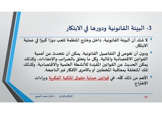 47‫د‬ ‫ﺎرواﻹﺑﺪاع‬ ‫اﻻﺑﺘ‬.‫ي‬‫اﳌﺼﺮ‬ ‫ﻣﺤﻤﺪ‬ ‫ﻛﻤﺎل‬
3-‫ﺌﺔ‬ ‫اﻟﺒ‬‫اﻟﻘﺎﻧﻮﻧﻴﺔ‬‫ﺎ‬ ‫ر‬‫ودو‬‫ﺎر‬ ‫اﻻﺑﺘ‬
‫ﻻ‬‫ا‬ً ‫ﻛﺒ‬ ‫ا‬ ً‫ر‬‫دو‬ ‫ﺗﻠﻌﺐ‬ ‫اﳌﻨﻈﻤﺔ‬ ‫وﺧﺎرج‬ ‫داﺧﻞ‬ ،‫اﻟﻘﺎﻧﻮﻧﻴﺔ‬ ‫ﺌﺔ‬ ‫اﻟﺒ‬ ‫أن‬ ‫ﺷﻚ‬‫ﻋﻤﻠﻴﺔ‬
‫ﺎر‬ ‫اﻻﺑﺘ‬.
‫ن‬‫ودو‬‫ﻤﻴﺔ‬ ‫أ‬ ‫ﻋﻦ‬ ‫ﻧﺘﺤﺪث‬ ‫أن‬ ‫ﻳﻤﻜﻦ‬ ،‫اﻟﻘﺎﻧﻮﻧﻴﺔ‬ ‫اﻟﺘﻔﺎﺻﻴﻞ‬ ‫ﻐﻮص‬ ‫أن‬
‫واﻹﻋﻔﺎءات‬ ‫اﺋﺐ‬‫ﺮ‬‫ﺑﺎﻟﻀ‬ ‫ﻳﺘﻌﻠﻖ‬ ‫ﻣﺎ‬ ‫ﻞ‬ ‫و‬ ،‫واﳌﺎﻟﻴﺔ‬ ‫اﻻﻗﺘﺼﺎدﻳﺔ‬ ‫ن‬ ‫اﻟﻘﻮاﻧ‬‫وﻛﺬﻟﻚ‬ ،
‫واﻻﻗﺘﺼﺎدﻳ‬ ‫اﻟﻌﻠﻤﻴﺔ‬ ‫ﺸﻄﺔ‬ ‫ﻟﻸ‬ ‫ﺪة‬ّ‫ﻘﻴ‬
ُ
‫اﳌ‬ ‫ن‬ ‫اﻟﻘﻮاﻧ‬ ‫ﻋﻦ‬ ‫ﺪﻳﺚ‬ ‫ا‬ ‫ﻳﻤﻜﻦ‬‫وﻛﺬﻟﻚ‬ ،‫ﺔ‬
‫ﺔ‬ ‫اﻟﻨﺎ‬ ‫ﻏ‬‫ﺎر‬ ‫اﻷﻓ‬ ‫ى‬‫ﺑﺎﻷﺣﺮ‬‫أو‬ ‫ن‬ ‫اﳌﺨﻄﺌ‬ ‫ﺑﻤﻌﺎﻗﺒﺔ‬ ‫اﳌﺘﻌﻠﻘﺔ‬ ‫ﺗﻠﻚ‬.
‫ﻢ‬ ‫اﻷ‬،‫ﮫ‬
ّ
‫ﻠ‬ ‫ذﻟﻚ‬ ‫ﻣﻦ‬‫ﺔ‬‫اﻟﻔﻜﺮ‬ ‫اﳌﻠﻜﻴﺔ‬ ‫ق‬‫ﺣﻘﻮ‬ ‫ﺣﻤﺎﻳﺔ‬ ‫ن‬ ‫ﻗﻮاﻧ‬‫اءات‬‫ﺮ‬ ‫و‬
‫اع‬ ‫اﻻﺧ‬.
 