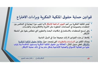 48‫د‬ ‫ﺎرواﻹﺑﺪاع‬ ‫اﻻﺑﺘ‬.‫ي‬‫اﳌﺼﺮ‬ ‫ﻣﺤﻤﺪ‬ ‫ﻛﻤﺎل‬
‫ن‬ ‫ﻗﻮاﻧ‬‫ﺣﻤﺎﻳﺔ‬‫ق‬‫ﺣﻘﻮ‬‫اﳌﻠﻜﻴﺔ‬‫ﺔ‬‫اﻟﻔﻜﺮ‬‫ﺮاءات‬ ‫و‬‫اﻻﺧ‬‫اع‬
‫ﻢ‬ ‫أ‬ ‫ﻣﻦ‬ ‫ﺔ‬‫اﻟﻔﻜﺮ‬ ‫اﳌﻠﻜﻴﺔ‬ ‫ﻌﺘ‬
ُ
‫ﺎر‬ ‫ﻟﻼﺑﺘ‬ ‫اﻟﺪاﻓﻌﺔ‬ ‫ى‬‫اﻟﻘﻮ‬‫إﻳﺠﺎﺑﻴ‬ ‫ا‬ ً‫ر‬‫دو‬ ‫ﺗﻠﻌﺐ‬ ‫ﺎ‬ ‫ﻷ‬‫ن‬ ‫ﺑ‬ ‫اﻟﺘﻨﺎﻓﺲ‬ ‫ﺎ‬
‫ﺪﻣﺎت‬ ‫وا‬ ‫وﻧﻴﺎت‬ ‫واﻹﻟﻜ‬ ‫ﺔ‬ ‫اﻷدو‬ ‫ﻣﺜﻞ‬ ‫ة‬‫ر‬ّ‫اﳌﺘﻄﻮ‬ ‫اﻟﺼﻨﺎﻋﺎت‬ ‫ﺎ‬ً‫وﺧﺼﻮﺻ‬ ‫اﳌﻨﻈﻤﺎت‬.
‫و‬‫ﺑﻘ‬ ‫ﺗﻨﻌﻜﺲ‬ ‫ﺮاﻟ‬ ‫واﻟﺘﻄﻮ‬ ‫اﻟﺒﺤﺚ‬ ‫ﺎﻧﻴﺎت‬ ‫إﻣ‬ ‫ﺜﻤﺎر‬ ‫ﺑﺎﻻﺳ‬ ‫ﻟﻠﻤﻨﻈﻤﺎت‬ ‫ﺴﻤﺢ‬‫ﺸﻄﺔ‬ ‫أ‬ ‫ﻋ‬ ‫ﻮة‬
‫ﺎر‬ ‫اﻻﺑﺘ‬.
‫ﻼﺣﻆ‬ُ‫ﻳ‬‫اﻟﻨﺎﻣﻴﺔ‬ ‫ل‬‫اﻟﺪو‬ ‫ا‬ ‫ﱠ‬‫ﺟﺪ‬ ‫ﺿﻌﻴﻔﺔ‬ ‫اﻟﺖ‬‫ز‬ ‫ﻻ‬ ‫ن‬ ‫اﻟﻘﻮاﻧ‬ ‫ﺬﻩ‬ ‫أن‬.
‫ﻣﻦ‬ ‫اﻟﻜﺜ‬ ‫ﻨﺎك‬ ‫و‬‫ﺎت‬‫واﻟﻨﻈﺮ‬ ‫اﺳﺎت‬‫ر‬‫اﻟﺪ‬‫ل‬‫ﺣﻮ‬ ‫ﺿﻌﺖ‬ُ‫و‬ ‫اﻟ‬‫اﻟﻔﻜ‬ ‫اﳌﻠﻜﻴﺔ‬ ‫ق‬‫ﺣﻘﻮ‬ ‫ﻋﻼﻗﺔ‬‫ﺔ‬‫ﺮ‬
‫ﺎر‬ ‫ﺑﺎﻻﺑﺘ‬.‫ﻴﻞ‬ ‫ﺳ‬ ‫ﻓﻌ‬‫اﳌﺜﺎل‬:‫اﻟﻌﻼﻗﺔ‬‫اﳌﻨ‬ ‫ى‬‫وﻣﺴﺘﻮ‬ ‫ﺔ‬‫اﻟﻔﻜﺮ‬ ‫اﳌﻠﻜﻴﺔ‬ ‫ق‬‫ﺣﻘﻮ‬ ‫ن‬ ‫ﺑ‬‫ﺗﺐ‬ ‫ﻳ‬ ‫وﻣﺎ‬ ‫ﺎﻓﺴﺔ‬
‫ﺎ‬ ‫اﻻﺑﺘ‬ ‫ﻋﻤﻠﻴﺔ‬ ‫ذﻟﻚ‬ ‫ﺑﻤﺎ‬ ‫ﻋﺎم‬ ‫ﻞ‬ ‫ﺸ‬ ‫اﻹﻧﺘﺎﺟﻴﺔ‬ ‫واﻟﻌﻤﻠﻴﺔ‬ ‫اﻷﺳﻮاق‬ ‫ﻓﻌﺎﻟﻴﺔ‬ ‫ﻣﻦ‬ ‫ﺎ‬ ‫ﻋﻠ‬‫ر‬.
 