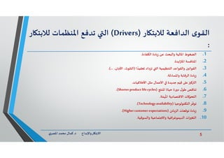 5‫د‬ ‫ﺎرواﻹﺑﺪاع‬ ‫اﻻﺑﺘ‬.‫ي‬‫اﳌﺼﺮ‬ ‫ﻣﺤﻤﺪ‬ ‫ﻛﻤﺎل‬
‫ى‬‫اﻟﻘﻮ‬‫اﻟﺪاﻓﻌﺔ‬‫ﺎر‬ ‫ﻟﻼﺑﺘ‬)Drivers(‫اﻟ‬‫ﺗﺪﻓﻊ‬‫اﳌﻨﻈﻤﺎت‬‫ﻟﻼﺑﺘ‬‫ﺎر‬
:
.1‫اﻟﻀﻐﻮط‬‫اﻟﻜﻔﺎءة‬ ‫ﺎدة‬‫ز‬ ‫ﻋﻦ‬ ‫واﻟﺒﺤﺚ‬ ‫اﳌﺎﻟﻴﺔ‬.
.2‫اﻳﺪة‬ ‫اﳌ‬ ‫اﳌﻨﺎﻓﺴﺔ‬.
.3‫ا‬ ً‫ﻌﻘﻴﺪ‬ ‫ﺗﺰداد‬ ‫اﻟ‬ ‫اﻟﺘﻨﻈﻴﻤﻴﺔ‬ ‫واﻟﻘﻮاﻋﺪ‬ ‫ن‬ ‫اﻟﻘﻮاﻧ‬)،‫اﻷﻣﺎن‬ ،‫اﻟﺘﻠﻮث‬.(...
.4‫واﳌﺴﺎءﻟﺔ‬ ‫اﻟﺮﻗﺎﺑﺔ‬ ‫ﺎدة‬‫ز‬.
.5‫ﻋ‬ ‫ﻛ‬ ‫اﻟ‬‫ﻢ‬َ‫ﻴ‬ِ‫ﻗ‬‫اﻷﺧﻼﻗﻴﺎت‬ ‫ﻣﺜﻞ‬ ‫اﻷﻋﻤﺎل‬ ‫ﺟﺪﻳﺪة‬.
.6‫اﳌﻨﺘﺞ‬ ‫ﺣﻴﺎة‬ ‫دورة‬ ‫ل‬‫ﻃﻮ‬ ‫ﺗﻨﺎﻗﺺ‬)Shorter product lifecycles.(
.7‫ﺔ‬ ّ‫ﻤ‬
ُ
‫اﳌ‬ ‫اﻻﻗﺘﺼﺎدﻳﺔ‬ ‫ﻻت‬ّ‫اﻟﺘﺤﻮ‬.
.8‫اﻟﺘﻜﻨﻮﻟﻮﺟﻴﺎ‬‫ﺮ‬
ّ
‫ﺗﻮﻓ‬)Technologyavailability.(
.9‫ﺎﺋﻦ‬‫اﻟﺰ‬ ‫ﺗﻮﻗﻌﺎت‬ ‫ﺎدة‬‫ز‬)Highercustomer expectations.(
.10‫واﻟﺴﻮﻗﻴﺔ‬ ‫واﻻﺟﺘﻤﺎﻋﻴﺔ‬ ‫اﻟﺪﻳﻤﻮﻏﺮاﻓﻴﺔ‬ ‫ات‬ ‫اﻟﺘﻐ‬.
 