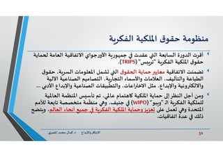 51‫د‬ ‫ﺎرواﻹﺑﺪاع‬ ‫اﻻﺑﺘ‬.‫ي‬‫اﳌﺼﺮ‬ ‫ﻣﺤﻤﺪ‬ ‫ﻛﻤﺎل‬
‫ﻣﻨﻈﻮﻣﺔ‬‫ق‬‫ﺣﻘﻮ‬‫اﳌﻠﻜﻴﺔ‬‫ﺔ‬‫اﻟﻔﻜﺮ‬
‫أﻗﺮت‬‫ﻤ‬ ‫اﻟﻌﺎﻣﺔ‬ ‫اﻻﺗﻔﺎﻗﻴﺔ‬ ‫ﺟﻮاي‬‫ر‬‫اﻷو‬ ‫ﺔ‬ ‫ر‬‫ﻮ‬ ‫ﺟﻤ‬ ‫ﻋﻘﺪت‬ ‫اﻟ‬ ‫ﻌﺔ‬ ‫اﻟﺴﺎ‬ ‫ة‬‫ر‬‫اﻟﺪو‬‫ﺎﻳﺔ‬
‫ﺔ‬‫اﻟﻔﻜﺮ‬ ‫اﳌﻠﻜﻴﺔ‬ ‫ق‬‫ﺣﻘﻮ‬"‫ﺲ‬ ‫ﺗﺮ‬)"TRIPS.(
‫ﺗﻀﻤﻨﺖ‬‫اﻻﺗﻔﺎﻗﻴﺔ‬‫ق‬‫ﻘﻮ‬ ‫ا‬ ‫ﺣﻤﺎﻳﺔ‬ ‫ﻣﻌﺎﻳ‬‫ﺣﻘ‬ ،‫ﺔ‬‫اﻟﺴﺮ‬ ‫اﳌﻌﻠﻮﻣﺎت‬ ‫ﺸﻤﻞ‬ ‫اﻟ‬‫ق‬‫ﻮ‬
‫اﻵﻟﻴ‬ ‫اﻟﺼﻨﺎﻋﻴﺔ‬ ‫اﻟﺘﺼﺎﻣﻴﻢ‬ ،‫ﺔ‬‫ر‬‫اﻟﺘﺠﺎ‬ ‫واﻷﺳﻤﺎء‬ ‫اﻟﻌﻼﻣﺎت‬ ،‫واﻟﺘﺄﻟﻴﻒ‬ ‫اﻟﻄﺒﺎﻋﺔ‬‫ﺔ‬
‫اﻷ‬ ‫واﻹﺑﺪاع‬ ‫اﻟﺼﻨﺎﻋﻴﺔ‬ ‫واﻟﺘﻄﺒﻴﻘﺎت‬ ،‫اﻋﺎت‬ ‫اﻻﺧ‬ ‫ﻣﺜﻞ‬ ،‫واﻹﺑﺪاع‬ ‫وﻧﻴﺔ‬ ‫واﻻﻟﻜ‬‫ﻲ‬ ‫د‬...
‫اﻟﻌﺎﳌ‬ ‫اﳌﻨﻈﻤﺔ‬ ‫ﺲ‬ ‫ﺗﺄﺳ‬ ‫ﺗﻢ‬ ،‫ﻋﺎﳌﻲ‬ ‫ﺘﻤﺎم‬ ‫ﺎ‬ ‫اﳌﻠﻜﻴﺔ‬ ‫ﺣﻤﺎﻳﺔ‬ ‫اﻟﻨﻈﺮإ‬ ‫أﺟﻞ‬ ‫وﻣﻦ‬‫ﻴﺔ‬
‫ـ‬‫ﻟ‬‫ا‬ ‫ﺔ‬‫اﻟﻔﻜﺮ‬ ‫ﻟﻠﻤﻠﻜﻴﺔ‬"‫ﺒﻮ‬ ‫و‬”)WIPO(‫ﻟﻸﻣﻢ‬ ‫ﻌﺔ‬ ‫ﺗﺎ‬ ‫ﻣﺘﺨﺼﺼﺔ‬ ‫ﻤﺔ‬
ّ
‫ﻣﻨﻈ‬ ‫و‬ ،‫ﺟﻨﻴﻒ‬
‫ﻋ‬ ‫ﻌﻤﻞ‬ ‫و‬ ‫اﳌﺘﺤﺪة‬‫اﻟﻌﺎﻟ‬ ‫أﻧﺤﺎء‬ ‫ﺟﻤﻴﻊ‬ ‫ﺔ‬‫اﻟﻔﻜﺮ‬ ‫اﳌﻠﻜﻴﺔ‬ ‫وﺣﻤﺎﻳﺔ‬‫ﺰ‬‫ﻌﺰ‬‫ﻢ‬‫ﺘ‬ ‫و‬ ،
‫اﺗﻔﺎﻗﻴﺎت‬ ‫ﻋﺪة‬ ‫ذﻟﻚ‬.
 