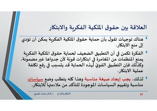 52‫د‬ ‫ﺎرواﻹﺑﺪاع‬ ‫اﻻﺑﺘ‬.‫ي‬‫اﳌﺼﺮ‬ ‫ﻣﺤﻤﺪ‬ ‫ﻛﻤﺎل‬
‫اﻟﻌﻼﻗﺔ‬‫ن‬ ‫ﺑ‬‫ق‬‫ﺣﻘﻮ‬‫اﳌﻠﻜﻴﺔ‬‫ﺔ‬‫اﻟﻔﻜﺮ‬‫ﺎر‬ ‫واﻻﺑﺘ‬
‫ﻨﺎك‬‫ﺗ‬ ‫أن‬ ‫ﻳﻤﻜﻦ‬ ‫ﺔ‬‫اﻟﻔﻜﺮ‬ ‫اﳌﻠﻜﻴﺔ‬ ‫ق‬‫ﺣﻘﻮ‬ ‫ﺣﻤﺎﻳﺔ‬ ‫ﺑﺄن‬ ‫ل‬‫ﺗﻘﻮ‬ ‫ﺎت‬ ‫ﺗﻮﺟ‬‫ﺆدي‬
‫ﺎر‬ ‫اﻻﺑﺘ‬ ‫ﻣﻨﻊ‬ ‫إ‬.
‫اﻟﻔﻜﺮة‬‫ا‬ ‫اﳌﻠﻜﻴﺔ‬ ‫ق‬‫ﺣﻘﻮ‬ ‫ﻤﺎﻳﺔ‬ ‫اﻟﻀﻌﻴﻒ‬ ‫اﻟﺘﻄﺒﻴﻖ‬ ‫أن‬ ‫ﺗﻜﻤﻦ‬‫ﺔ‬‫ﻟﻔﻜﺮ‬
‫ﻣ‬ ‫ﻏ‬ ‫ﺎ‬ ‫ﺟﺪوا‬ ‫ﻷن‬ ‫ﺔ‬ّ‫ﻗﻮ‬ ‫ات‬‫ر‬‫ﺎ‬ ‫اﺑﺘ‬ ‫اﳌﻐﺎﻣﺮة‬ ‫ﻣﻦ‬ ‫اﳌﻨﻈﻤﺎت‬ ‫ﻳﻤﻨﻊ‬،‫ﻀﻤﻮﻧﺔ‬
‫ﻓﻊ‬‫ر‬ ‫ﺐ‬ ‫ﺴ‬ ‫ﻳ‬ ‫ﻗﺪ‬ ‫ﻤﺎﻳﺔ‬ ‫ا‬ ‫ﺬﻩ‬ ‫ﻟ‬ ّ‫ي‬‫اﻟﻘﻮ‬ ‫اﻟﺘﻄﺒﻴﻖ‬ ‫ﻓﺈن‬ ‫وﻛﺬﻟﻚ‬‫ﻠﻔﺔ‬ ‫ﺗ‬
‫ﺎر‬ ‫اﻻﺑﺘ‬ ‫ﻋﻤﻠﻴﺔ‬.
‫ﻟﺬﻟﻚ‬،‫ﻣﻨﺎﺳﺒﺔ‬ ‫ﺻﻴﻐﺔ‬ ‫إﻳﺠﺎد‬ ‫ﻳﺠﺐ‬‫وﺿﻊ‬ ‫ﻳﺘﻄﻠﺐ‬ ‫ﻠﮫ‬ ‫ﺬا‬ ‫و‬‫ﺳﻴﺎﺳﺎت‬
‫ﻟﻼﺑﺘ‬ ‫ﺎ‬ ‫ﻣﻼءﻣ‬ ‫ﻣﻦ‬ ‫ﻟﻠﺘﺄﻛﺪ‬ ‫اﳌﻮﺟﻮدة‬ ‫اﻟﺴﻴﺎﺳﺎت‬ ‫وﺗﻘﻴﻴﻢ‬ ‫ﻣﻨﺎﺳﺒﺔ‬‫ﺎر‬.
 