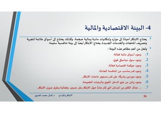 54‫د‬ ‫ﺎرواﻹﺑﺪاع‬ ‫اﻻﺑﺘ‬.‫ي‬‫اﳌﺼﺮ‬ ‫ﻣﺤﻤﺪ‬ ‫ﻛﻤﺎل‬
4-‫ﺌﺔ‬ ‫اﻟﺒ‬‫اﻻﻗﺘﺼﺎدﻳﺔ‬‫واﳌﺎﻟﻴﺔ‬
‫ﻳﺤﺘﺎج‬‫ﻟ‬ ‫ﻣﻼﺋﻤﺔ‬ ‫أﺳﻮاق‬ ‫إ‬ ‫ﻳﺤﺘﺎج‬ ‫وﻛﺬﻟﻚ‬ ،‫ﻤﺔ‬ ‫وﻣﺎﻟﻴﺔ‬ ‫ﻣﺎدﻳﺔ‬ ‫ﺎﻧﻴﺎت‬ ‫وإﻣ‬ ‫د‬‫ر‬‫ﻣﻮا‬ ‫إ‬ ‫ﺎ‬
ً
‫ﺎرأﺣﻴﺎﻧ‬ ‫اﻻﺑﺘ‬‫ﺔ‬‫ﺘﺠﺮ‬
‫ﺪﻳﺪة‬ ‫ا‬ ‫ﺪﻣﺎت‬ ‫وا‬ ‫اﳌﻨﺘﺠﺎت‬ ‫ﻒ‬‫وﺗﺼﺮ‬.‫ﺳﻠﻴﻤﺔ‬ ‫ﺗﻨﺎﻓﺴﻴﺔ‬ ‫ﺌﺔ‬ ‫ﺑ‬ ‫إ‬ ‫ﺎ‬ً‫ﺎرأﻳﻀ‬ ‫اﻻﺑﺘ‬ ‫ﻳﺤﺘﺎج‬.
ّ‫وﻟﻌﻞ‬‫ﺌﺔ‬ ‫اﻟﺒ‬ ‫ﺬﻩ‬ ‫ﺮ‬ ‫ﻣﻈﺎ‬ ‫ﻢ‬ ‫أ‬ ‫ﻣﻦ‬:
.1‫ﺎﻟﺔ‬ّ‫ﻓﻌ‬ ‫ﻣﺎﻟﻴﺔ‬ ‫أﺳﻮاق‬ ‫وﺟﻮد‬.
.2ّ‫ي‬‫ﻗﻮ‬ ‫ﻲ‬ ‫دﻳﻨﺎﻣﻴ‬ ‫ق‬‫ﺳﻮ‬ ‫وﺟﻮد‬.
.3‫وﺟﻮد‬‫ﺣﻮﻛﻤﺔ‬‫ﺎﻟﺔ‬ّ‫ﻓﻌ‬ ‫اﻗﺘﺼﺎدﻳﺔ‬.
.4‫اﻟﻌﺎدﻟﺔ‬ ‫اﳌﻨﺎﻓﺴﺔ‬ ‫ﻣﻦ‬ ‫ﻗﺪرﻣﻨﺎﺳﺐ‬ ‫وﺟﻮد‬.
.5‫ﺎر‬ ‫اﻻﺑﺘ‬ ‫ﺣﺎﺟﺎت‬ ‫ى‬‫ﻗﺪرﻣﺴﺘﻮ‬ ‫ﻋ‬ ‫ﺎء‬‫وﺷﺮ‬ ‫ﻣﻮردﻳﻦ‬ ‫وﺟﻮد‬.
.6‫اﻟﻄﻤﻮﺣﺔ‬ ‫واﻟﺮﻏﺒﺎت‬ ‫ي‬‫اﻟﻘﻮ‬ ‫اﻟﺪﺧﻞ‬ ‫ي‬‫ذو‬ ‫ﻣﻦ‬ ‫ﺎﺋﻦ‬‫ز‬ ‫وﺟﻮد‬.
.7...‫ﻨﺎك‬‫ﺎر‬ ‫اﻻﺑﺘ‬ ‫ﻞ‬ ‫ﺗﻤﻮ‬ ‫ق‬‫وﻃﺮ‬ ‫وﻓﻌﺎﻟﻴﺔ‬ ،‫ى‬‫ﺟﺪو‬ ‫ﻣﺜﻞ‬‫ﺎر‬ ‫اﻻﺑﺘ‬ ‫ل‬‫ﺣﻮ‬
ً
‫ﻋﺎدة‬‫ﺜﺎر‬
ُ
‫ﺗ‬ ‫اﻟ‬ ‫اﳌﺴﺎﺋﻞ‬ ‫ﻣﻦ‬ ‫اﻟﻜﺜ‬.
 