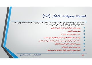 57‫د‬ ‫ﺎرواﻹﺑﺪاع‬ ‫اﻻﺑﺘ‬.‫ي‬‫اﳌﺼﺮ‬ ‫ﻣﺤﻤﺪ‬ ‫ﻛﻤﺎل‬
‫ﺗﺤﺪﻳﺎت‬‫وﻣﻌﻴﻘﺎت‬‫ﺎر‬ ‫اﻻﺑﺘ‬)1/2(
‫ﻋﻤﻠﻴﺔ‬‫ﻘﻴﻘﻴﺔ‬ ‫ا‬ ‫واﻟﺘﺤﺪﻳﺎت‬ ‫اﳌﻌﻴﻘﺎت‬ ‫ﻣﻦ‬ ‫اﻟﻌﺪﻳﺪ‬ ‫ﺎرﺗﻮاﺟﮫ‬ ‫اﻻﺑﺘ‬)‫أ‬ ‫ﺑﺎﳌﻨﻈﻤﺔ‬ ‫اﳌﺤﻴﻄﺔ‬ ‫ﺌﺔ‬ ‫اﻟﺒ‬ ‫ﻣﻦ‬‫داﺧﻞ‬ ‫ﻣﻦ‬‫و‬
‫اﳌﻨﻈﻤﺔ‬(‫ﻞ‬ ‫ﺸ‬ ‫ة‬‫ر‬‫وإدا‬ ‫ﻋﻼج‬ ‫إ‬ ‫ﺗﺤﺘﺎج‬ ‫اﻟ‬‫ﺎ‬ ‫ﻤ‬ ‫وأ‬ ‫ﻓﻌﺎل‬:
.1‫ﺿﻌﻒ‬‫ن‬ ‫ﻔ‬
ّ
‫اﳌﻮﻇ‬ ‫وﻟﺪى‬ ‫ة‬‫ر‬‫اﻹدا‬ ‫ﻟﺪى‬‫ﺎر‬ ‫اﻻﺑﺘ‬ ‫ﺛﻘﺎﻓﺔ‬.
.2‫اﻟﺘﻐﻴ‬ ‫ﻣﻘﺎوﻣﺔ‬ ‫وﺟﻮد‬.
.3‫ﺎر‬ ‫ﺑﺎﻻﺑﺘ‬ ‫ﻠﻴﺎ‬ُ‫اﻟﻌ‬ ‫ة‬‫ر‬‫اﻹدا‬ ‫ام‬ ‫اﻟ‬ ‫ﻋﺪم‬.
.4‫اﳌﻨﺎﺳﺐ‬ ‫ﻏ‬ ‫واﻟﺘﺨﻄﻴﻂ‬‫ﺎر‬ ‫اﻻﺑﺘ‬ ‫ﻟﻌﻤﻠﻴﺔ‬ ‫اﻟﻔﻌﺎﻟﺔ‬ ‫ة‬‫ر‬‫اﻹدا‬ ‫ﻏﻴﺎب‬.
.5‫اﻟﻘﺼ‬ ‫اﳌﺪى‬ ‫ﺪاف‬ ‫اﻷ‬ ‫وﺗﺤﻘﻴﻖ‬ ‫اﻟﺴﺮﻋﺔ‬ ‫ﻋ‬ ‫ﻛ‬ ‫واﻟ‬ ‫اﻟﻮﻗﺖ‬ ‫ﺿﻐﻂ‬.
.6‫ﺎر‬ ‫ﻟﻼﺑﺘ‬ ‫ﺮة‬
ّ
‫اﳌ‬ ‫اﳌﺎﻟﻴﺔ‬ ‫ﻧﺎت‬‫ز‬‫اﳌﻮا‬ ‫ﻣﺤﺪودﻳﺔ‬.
.7‫ات‬‫ر‬‫ﺎ‬ ‫ﺑﺎﻻﺑﺘ‬ ‫ﺎﺋﻦ‬‫اﻟﺰ‬ ‫ﺘﻤﺎم‬ ‫ا‬ ‫ﻋﺪم‬.
.8‫ﻖ‬
ّ
‫ﻣﺘﺤﻘ‬‫ﻮ‬ ‫ﺑﻤﺎ‬ ‫واﻟﻘﻨﺎﻋﺔ‬ ‫ﺎ‬ ‫ا‬ ‫اﻟﻨﺠﺎح‬ ‫ى‬‫ﺑﻤﺴﺘﻮ‬ ‫اﻟﺮﺿﺎ‬.
 