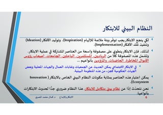 6‫د‬ ‫ﺎرواﻹﺑﺪاع‬ ‫اﻻﺑﺘ‬.‫ي‬‫اﳌﺼﺮ‬ ‫ﻣﺤﻤﺪ‬ ‫ﻛﻤﺎل‬
‫اﻟﻨﻈﺎم‬‫اﻟﺒﻴ‬‫ﺎر‬ ‫ﻟﻼﺑﺘ‬
‫ﻲ‬ ‫ﻟ‬‫ﺎم‬ ‫ﻟﻺﻟ‬ ‫ﻣﻼﺋﻤﺔ‬ ‫ﺌﺔ‬ ‫ﺮﺑ‬
ّ
‫ﺗﻮﻓ‬ ‫ﺎرﻳﺠﺐ‬ ‫اﻻﺑﺘ‬ ‫ﻳﻨ‬)Inspiration(‫ﺎر‬ ‫اﻷﻓ‬ ‫وﺗﻮﻟﻴﺪ‬ ،)Ideation(
‫ﺎر‬ ‫اﻷﻓ‬ ‫ﺗﻠﻚ‬ ‫وﺗﻨﻔﻴﺬ‬)Implementation.(
‫ﻟﺬﻟﻚ‬‫ا‬ ‫ﻋﻤﻠﻴﺔ‬ ‫ﻛﺔ‬ِ‫اﻟﻌﻨﺎﺻﺮاﳌﺸﺎر‬ ‫ﻣﻦ‬ ‫واﺳﻌﺔ‬ ‫ﻣﺼﻔﻮﻓﺔ‬ ‫ﻋ‬ ‫ي‬‫ﺎرﻳﻨﻄﻮ‬ ‫اﻻﺑﺘ‬ ‫ﻓﺈن‬ ،‫ﺎر‬ ‫ﻻﺑﺘ‬.
‫ﻣﻦ‬ ‫ﻛﻼ‬ ‫اﳌﺼﻔﻮﻓﺔ‬ ‫ﺬﻩ‬ ‫ﺸﻤﻞ‬ ‫و‬‫أ‬ ،‫ﺎﻣﻌﺎت‬ ‫ا‬ ،‫ن‬ ‫اﻟﺒﺎﺣﺜ‬ ،‫ﻦ‬‫ﺜﻤﺮ‬ ‫اﳌﺴ‬ ،‫ن‬ ‫ﺎدﻳ‬‫اﻟﺮ‬‫وس‬‫ؤ‬‫ر‬ ‫ﺎب‬
‫دﻳﻦ‬ِ
ّ‫و‬‫واﳌﺰ‬ ،‫ﺎﺿﻨﺎت‬ ‫ا‬ ،‫اﳌﺨﺎﻃﺮة‬ ‫اﻷﻣﻮال‬‫ﻢ‬ ‫ﺑﺄﻧﻮاﻋ‬...
‫و‬ ‫اﳌﺤﻠﻴﺔ‬ ‫ﺎت‬ ‫وا‬ ‫اﻟﻌﻤﺎل‬ ‫وﻧﻘﺎﺑﺎت‬ ‫ﻤﻌﻴﺎت‬ ‫ا‬ ‫ﻋﻦ‬ ‫ﺪﻳﺚ‬ ‫ا‬ ‫ﻳﻤﻜﻦ‬ ‫اﻻﺟﺘﻤﺎ‬‫ﺎر‬ ‫اﻻﺑﺘ‬‫ﻌﺾ‬
‫ﻴﺔ‬ ‫اﻟﺒﻴ‬ ‫اﳌﻨﻈﻮﻣﺔ‬ ‫ﺬﻩ‬ ‫ﻣﻦ‬ ‫ﻛﺠﺰء‬ ‫ﻜﻮﻣﻴﺔ‬ ‫ا‬ ‫ﺎت‬ ‫ا‬.
‫ﻳﻤﻜﻦ‬‫ﺎر‬ ‫ﺑﺎﻻﺑﺘ‬ ‫ﺎص‬ ‫ا‬ ‫اﻟﺒﻴ‬ ‫اﻟﻨﻈﺎم‬ ‫ﻣﻜﻮﻧﺎت‬ ‫اﻟﻌﻨﺎﺻﺮﺑﻤﺜﺎﺑﺔ‬ ‫ﺬﻩ‬ ‫اﻋﺘﺒﺎر‬)Innovation
Ecosystem.(
‫ﻧﺤﻦ‬‫ﻋﻦ‬ ‫ا‬
َ
‫إذ‬ ‫ث‬ ّ‫ﻧﺘﺤﺪ‬‫ﺎر‬ ‫ﻟﻼﺑﺘ‬ ‫ﺎﻣﻞ‬ ‫ﻣﺘ‬ ّ ‫ﺑﻴ‬ ‫ﻧﻈﺎم‬.‫ﺪوث‬ ‫ا‬‫ﺟﺪ‬ ‫ي‬‫ر‬‫و‬‫ﺿﺮ‬ ‫اﻟﻨﻈﺎم‬ ‫ﺬا‬‫ات‬‫ر‬‫ﺎ‬ ‫اﻻﺑﺘ‬
‫ﺎ‬ ‫ﺑﺄﻧﻮاﻋ‬.
 