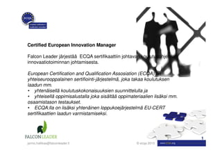 Certified European Innovation Manager

Falcon Leader järjestää ECQA sertifikaattiin johtavan koulutusohjelman
innovaatiotoiminnan johtamisesta.

European Certification and Qualification Assosiation (ECQA) on
yhteiseurooppalainen sertifiointi-järjestelmä, joka takaa koulutuksen
laadun mm.
• yhtenäisellä koulutuskokonaisuuksien suunnittelulla ja
• yhteisellä oppimisalustalla joka sisältää oppimateriaalien lisäksi mm.
osaamistason testaukset.
• ECQA:lla on lisäksi yhtenäinen loppukoejärjestelmä EU-CERT
sertifikaattien laadun varmistamiseksi.




                                                                           1
jarmo.hallikas@falconleader.fi                      © ecqa 2010
 