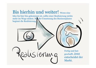 Bis hierhin und weiter! Wenn eine
Idee bis hier hin gekommen ist, sollte einer Realisierung nichts
mehr im Wege stehen. Mit der Umsetzung des Businessplanes
beginnt die Realisierung.




                                                       Fertig und fast
                                                       geschafft. Jetzt
                                                       entscheidet der
                                                       Markt.
 