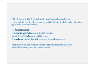 FÖHR, Agentur für Wissenstransfer und Innovationskulturen
erarbeitet für Sie eine Trendanalyse und stellt Möglichkeiten dar, wie Ideen
gewonnen werden können.

-> Zum Beispiel
Innovationsworkshop mit Mitarbeitern
Lead User Workshop mit Externen
Open Innovation Portal wie Atizo (empfehlenswert).

Bei unserem letzten Kunden kamen aufgrund unterschiedlicher
Maßnahmen etwa 500 Ideen zusammen.
 
