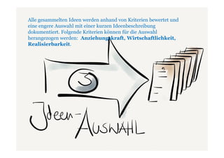 Alle gesammelten Ideen werden anhand von Kriterien bewertet und
  Phase 2: Ideengewinnung
eine engere Auswahl mit einer kurzen Ideenbeschreibung
  Ziel in dieser Phase: Viele, viele Ideen
dokumentiert. Folgende Kriterien können für die Auswahl
herangezogen werden: Anziehungskraft, Wirtschaftlichkeit,
Realisierbarkeit.




 FÖHR, Agentur für Wissenstransfer und Innovationskulturen
 erarbeitet für Sie eine Trendanalyse und stellt Möglichkeiten da, wie Ideen gewonnen
 werden können. ->
 Innovationsworkshop mit Mitarbeitern
 Lead User Workshop mit Externen
 Open Innovation Portal wie Atizo (empfehlenswert).

 Bei unserem letzten Kunden kamen aufgrund unterschiedlicher Maßnahmen etwa 500
 Ideen zusammen.
 