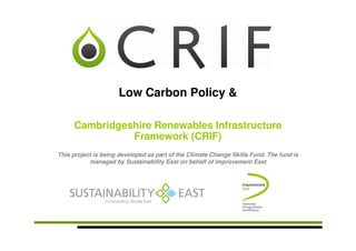 Low Carbon Policy &

     Cambridgeshire Renewables Infrastructure
               Framework (CRIF)
This project is being developed as part of the Climate Change Skills Fund. The fund is
           managed by Sustainability East on behalf of Improvement East
 