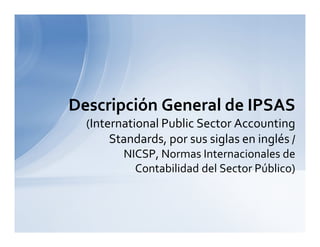 Descripción General de IPSAS
(International Public Sector Accounting
Standards, por sus siglas en inglés /
NICSP, Normas Internacionales de
Contabilidad del Sector Público)
 