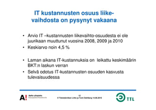 IT kustannusten osuus liike-
vaihdosta on pysynyt vakaana
• Arvio IT –kustannusten liikevaihto-osuudesta ei ole
juurikaan muuttunut vuosina 2008, 2009 ja 2010
• Keskiarvo noin 4,5 %
12
© Tietotekniikan Liitto ja Tomi Dahlberg 14.06.2010
• Laman aikana IT-kustannuksia on leikattu keskimäärin
BKT:n laskun verran
• Selvä odotus IT-kustannusten osuuden kasvusta
tulevaisuudessa
 