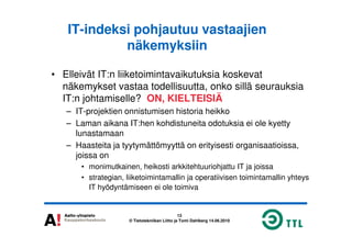IT-indeksi pohjautuu vastaajien
näkemyksiin
• Elleivät IT:n liiketoimintavaikutuksia koskevat
näkemykset vastaa todellisuutta, onko sillä seurauksia
IT:n johtamiselle? ON, KIELTEISIÄ
– IT-projektien onnistumisen historia heikko
– Laman aikana IT:hen kohdistuneita odotuksia ei ole kyetty
13
© Tietotekniikan Liitto ja Tomi Dahlberg 14.06.2010
– Laman aikana IT:hen kohdistuneita odotuksia ei ole kyetty
lunastamaan
– Haasteita ja tyytymättömyyttä on erityisesti organisaatioissa,
joissa on
• monimutkainen, heikosti arkkitehtuuriohjattu IT ja joissa
• strategian, liiketoimintamallin ja operatiivisen toimintamallin yhteys
IT hyödyntämiseen ei ole toimiva
 