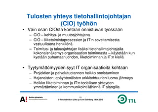 Tulosten yhteys tietohallintojohtajan
(CIO) työhön
• Vain osan CIOsta koetaan onnistuvan työssään
– CIO – kehitys- ja muutosjohtajana
– CIO – liiketoimintaprosessien ja IT:n soveltamisesta
vastuullisena henkilönä
– Toimitus- ja talousjohtajan lisäksi tietohallintojohtajalla
kokonaisnäkemys organisaation toiminnasta – käytetään kun
kyetään puhumaan johdon, liiketoiminnan ja IT:n kieliä
21
© Tietotekniikan Liitto ja Tomi Dahlberg 14.06.2010
kyetään puhumaan johdon, liiketoiminnan ja IT:n kieliä
• Tyytymättömyyden syyt IT organisaatioita kohtaan
– Projektien ja palvelutuotannon heikko onnistuminen
– Hajanaisten, epäyhtenäisten arkkitehtuurien luoma jähmeys
– Heikko liiketoiminnan ja IT:n todellisen yhteyden
ymmärtäminen ja kommunikointi lähinnä IT slangilla
 