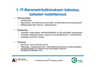 1. IT-Barometritutkimuksen toteutus,
tulosten luotettavuus
• Toteutustapa
– Verkkokysely
– Kysymykset: 26 strukturoitua kysymysten ryhmää sekä avoimia kysymyksiä
– Sähköpostilla linkki Internet –verkkokyselyyn
• Otoskehys
– Vastaajien organisaatiot: Henkilömäärältään yli 500 työntekijän organisaatiot
– Vastaajien tehtävänimikkeet: Liiketoiminnan johtotehtävät, IT -johtotehtävät
3
© Tietotekniikan Liitto ja Tomi Dahlberg 14.06.2010
– Vastaajien tehtävänimikkeet: Liiketoiminnan johtotehtävät, IT -johtotehtävät
– Vastaajien poiminta: Fonecta
• Toteutus
– Ajankohta: Tammi-helmikuu 2010
– Toteuttajat: Tietotekniikan liitto, Viestintätoimisto Conexio ja Aalto-yliopiston
kauppakorkeakoulun liiketoiminnan teknologian laitoksen
tietojärjestelmätieteen aine
 
