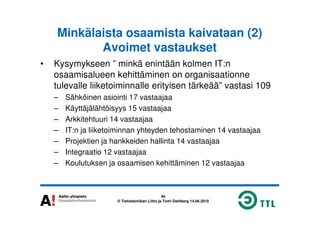Minkälaista osaamista kaivataan (2)
Avoimet vastaukset
• Kysymykseen ” minkä enintään kolmen IT:n
osaamisalueen kehittäminen on organisaationne
tulevalle liiketoiminnalle erityisen tärkeää” vastasi 109
– Sähköinen asiointi 17 vastaajaa
– Käyttäjälähtöisyys 15 vastaajaa
40
© Tietotekniikan Liitto ja Tomi Dahlberg 14.06.2010
– Arkkitehtuuri 14 vastaajaa
– IT:n ja liiketoiminnan yhteyden tehostaminen 14 vastaajaa
– Projektien ja hankkeiden hallinta 14 vastaajaa
– Integraatio 12 vastaajaa
– Koulutuksen ja osaamisen kehittäminen 12 vastaajaa
 