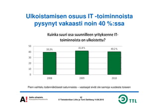 Ulkoistamisen osuus IT -toiminnoista
pysynyt vakaasti noin 40 %:ssa
42
© Tietotekniikan Liitto ja Tomi Dahlberg 14.06.2010
Pieni vaihtelu todennäköisesti satunnaista – vastaajat eivät ole samoja vuodesta toiseen
 
