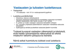 Vastausten ja tulosten luotettavuus
• Vastaukset
– 176 vastausta – noin 10 %:n vastausprosentti tyypillinen
• Luotettavuusnäkökohdat
– Otoskehys, toteutus verkkokyselynä
– Samassa yrityksessä työskentelevien henkilöiden vastaukset normitettiin
yhdeksi vastaukseksi, ellei haluttu verrata LT ja IT johtoa
– IT -johdon ja muiden vastaajien vastauksia tarkasteltiin erikseen
– ICT -toimialan yrityksissä työskentelevien vastausten mahdollista vaikutusta
tarkasteltiin
5
© Tietotekniikan Liitto ja Tomi Dahlberg 14.06.2010
tarkasteltiin
– Epäloogiset ja selvästi puutteelliset vastaukset jätettiin huomiotta
Tulokset kuvaavat vastaajien näkemyksiä ja käsityksiä,
eivät heidän työnantajiensa näkemyksiä tai oikeita
mitattuihin faktoihin pohjautuvia tilanteita
Nämä seikat huomioituna tulokset ovat luotettavia
 
