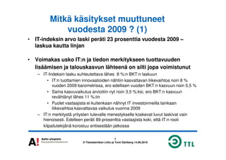 Mitkä käsitykset muuttuneet
vuodesta 2009 ? (1)
• IT-indeksin arvo laski peräti 23 prosenttia vuodesta 2009 –
laskua kautta linjan
• Voimakas usko IT:n ja tiedon merkitykseen tuottavuuden
lisäämisen ja talouskasvun lähteenä on silti jopa voimistunut
– IT-Indeksin lasku suhteutettava lähes 8 %:n BKT:n laskuun
• IT:n tuottamien innovaatioiden nähtiin kasvattavan liikevaihtoa noin 8 %
7
© Tietotekniikan Liitto ja Tomi Dahlberg 14.06.2010
• IT:n tuottamien innovaatioiden nähtiin kasvattavan liikevaihtoa noin 8 %
vuoden 2009 barometrissa, ero edellisen vuoden BKT:n kasvuun noin 5,5 %
• Sama kasvuvaikutus arvioitiin nyt noin 3,5 %:ksi, ero BKT:n kasvuun
revähtänyt lähes 11 %:iin
• Puolet vastaajista ei kuitenkaan nähnyt IT investoinneilla lainkaan
liikevaihtoa kasvattavaa vaikutus vuonna 2009
– IT:n merkitystä yritysten tulevalle menestykselle koskevat luvut laskivat vain
hienoisesti. Edelleen peräti 89 prosenttia vastaajista koki, että IT:n rooli
kilpailutekijänä korostuu entisestään jatkossa
 