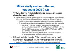Mitkä käsitykset muuttuneet
vuodesta 2009 ? (2)
• Tyytymättömyys IT:tä ja tietohallintoa kohtaan on samaan
aikaan kasvanut selvästi
– Laman alkukuukausina IT-barometri 2009 vastaajat arvioivat etsittävän sekä
toiminnan tehokkuutta että varauduttavan taantuman jälkeiseen kasvuun
• Keskitytty toiminnan tehokkuuden lisäämiseen ja kustannussäästöihin
• Tyytymättömyyden kasvu selittyy pääosin liiketoimintajohdon asenteilla
– Esimerkki 1: Vuonna 2009 ero IT-projektien kyvystä pysyä
sovitussa budjeteissa oli 6 % IT- ja LT-johtajien välillä (52 – 46 %).
8
© Tietotekniikan Liitto ja Tomi Dahlberg 14.06.2010
sovitussa budjeteissa oli 6 % IT- ja LT-johtajien välillä (52 – 46 %).
– Vuoden 2010 barometrissa arvot ovat 57 % (IT-johtajat) ja 37 %
(LT-johtajat). Ero on kasvanut 20 %:iin
– Esimerkki 2: Liiketoimintajohdosta 33 % antoi kouluarvosanan 4
IT:n hyödyntämiselle omassa organisaatiossaan
• Liiketoimintajohdon ja IT-johdon näkemyserot ovat
kasvaneet heijastaen liiketoimintajohdon kriittisyyttä
– Lisäksi IT-johto nyt jopa aiempaa vähemmän mukana strategiatyössä
 