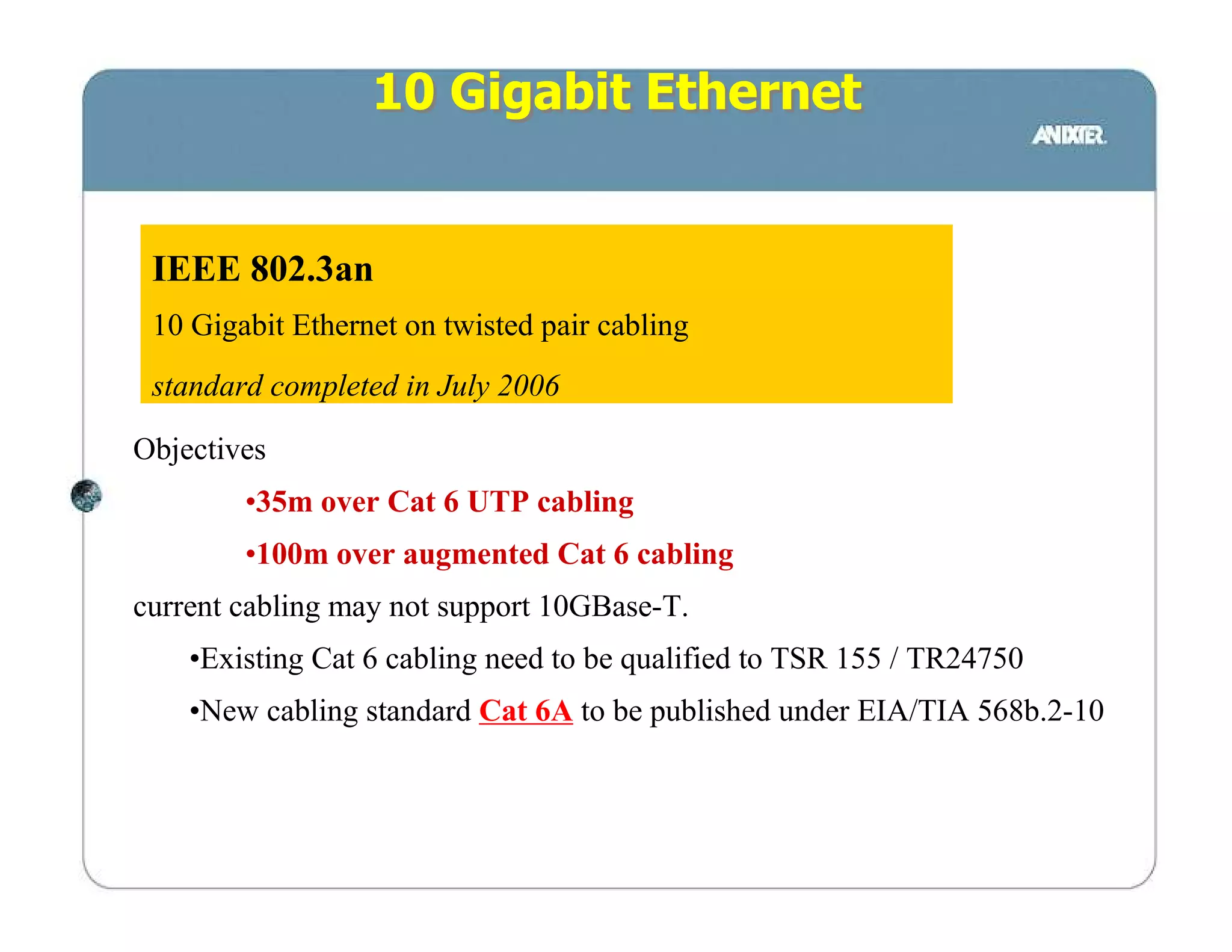 10 Gigabit Ethernet


 IEEE 802.3an
 10 Gigabit Ethernet on twisted pair cabling
 standard completed in July 2006

Objectives
        •35m over Cat 6 UTP cabling
        •100m over augmented Cat 6 cabling
current cabling may not support 10GBase-T.
    •Existing Cat 6 cabling need to be qualified to TSR 155 / TR24750
    •New cabling standard Cat 6A to be published under EIA/TIA 568b.2-10
 