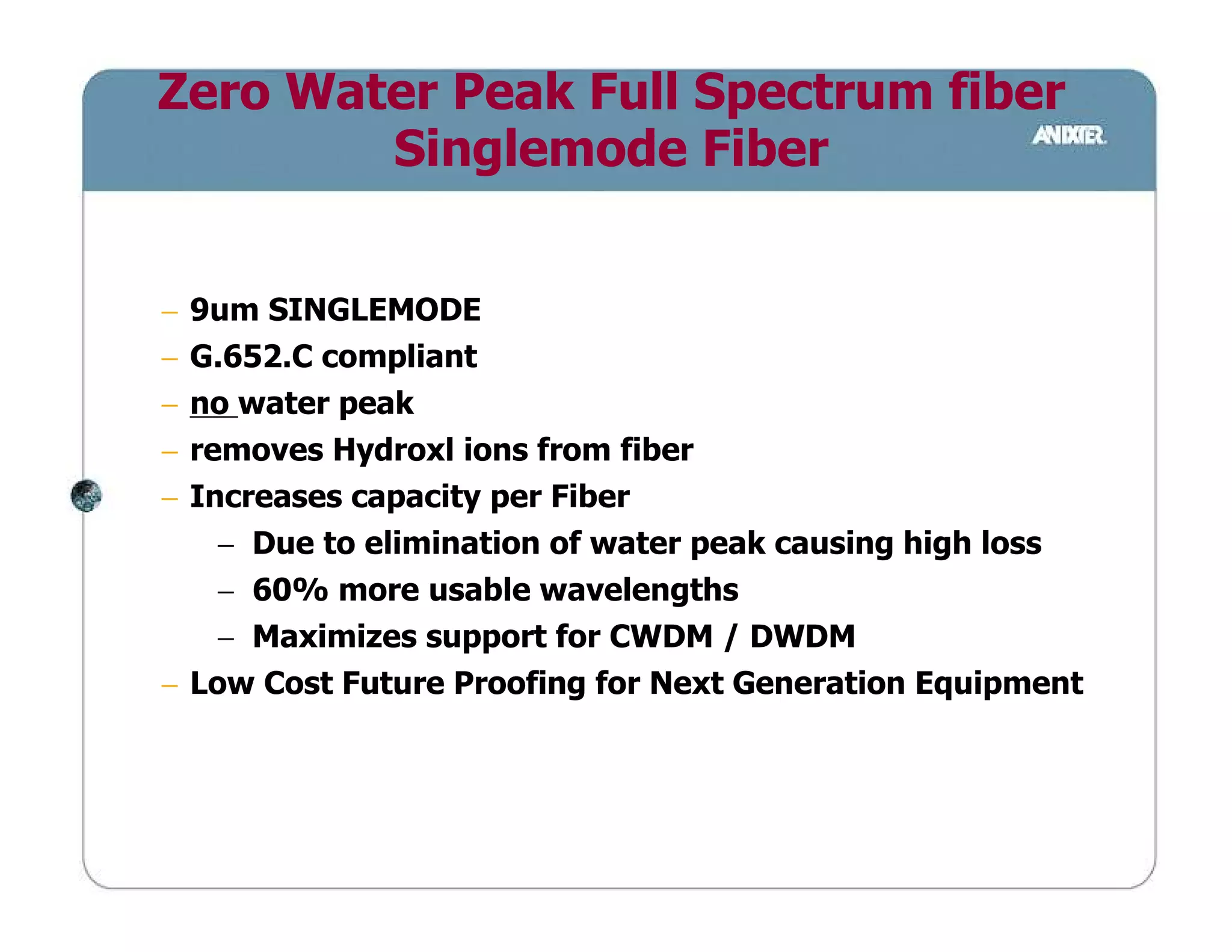 Zero Water Peak Full Spectrum fiber
        Singlemode Fiber


− 9um SINGLEMODE
− G.652.C compliant
− no water peak
− removes Hydroxl ions from fiber
− Increases capacity per Fiber
    − Due to elimination of water peak causing high loss
    − 60% more usable wavelengths
    − Maximizes support for CWDM / DWDM
− Low Cost Future Proofing for Next Generation Equipment
 
