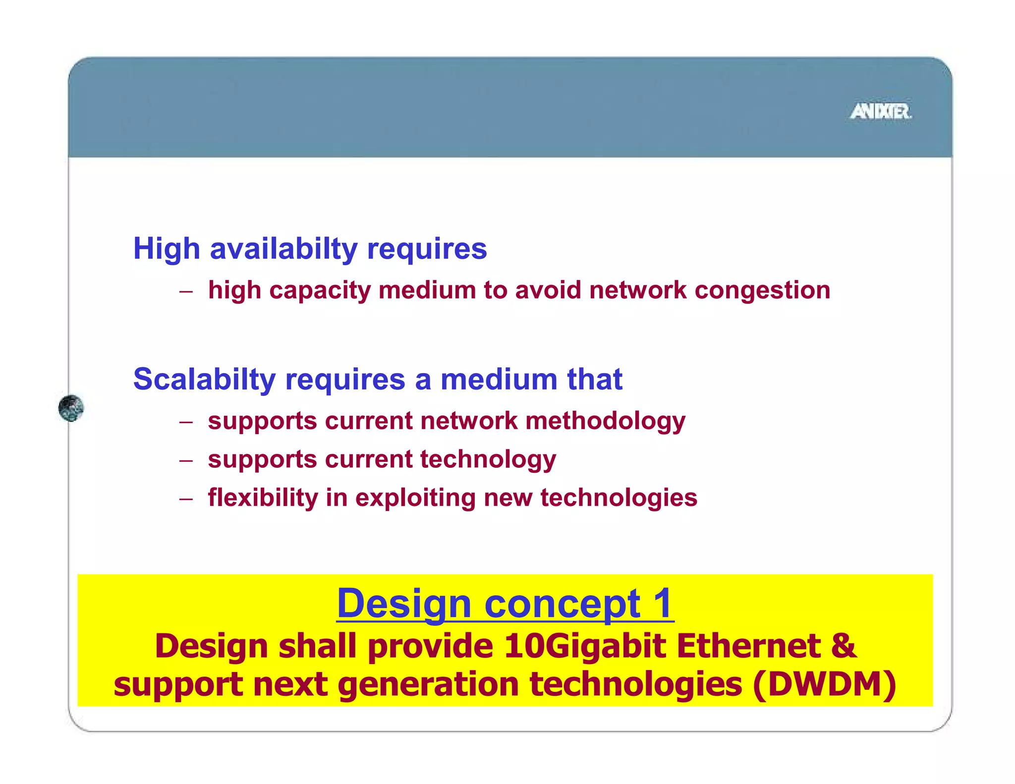 High availabilty requires
    − high capacity medium to avoid network congestion


 Scalabilty requires a medium that
    − supports current network methodology
    − supports current technology
    − flexibility in exploiting new technologies



                 Design concept 1
  Design shall provide 10Gigabit Ethernet &
support next generation technologies (DWDM)
 