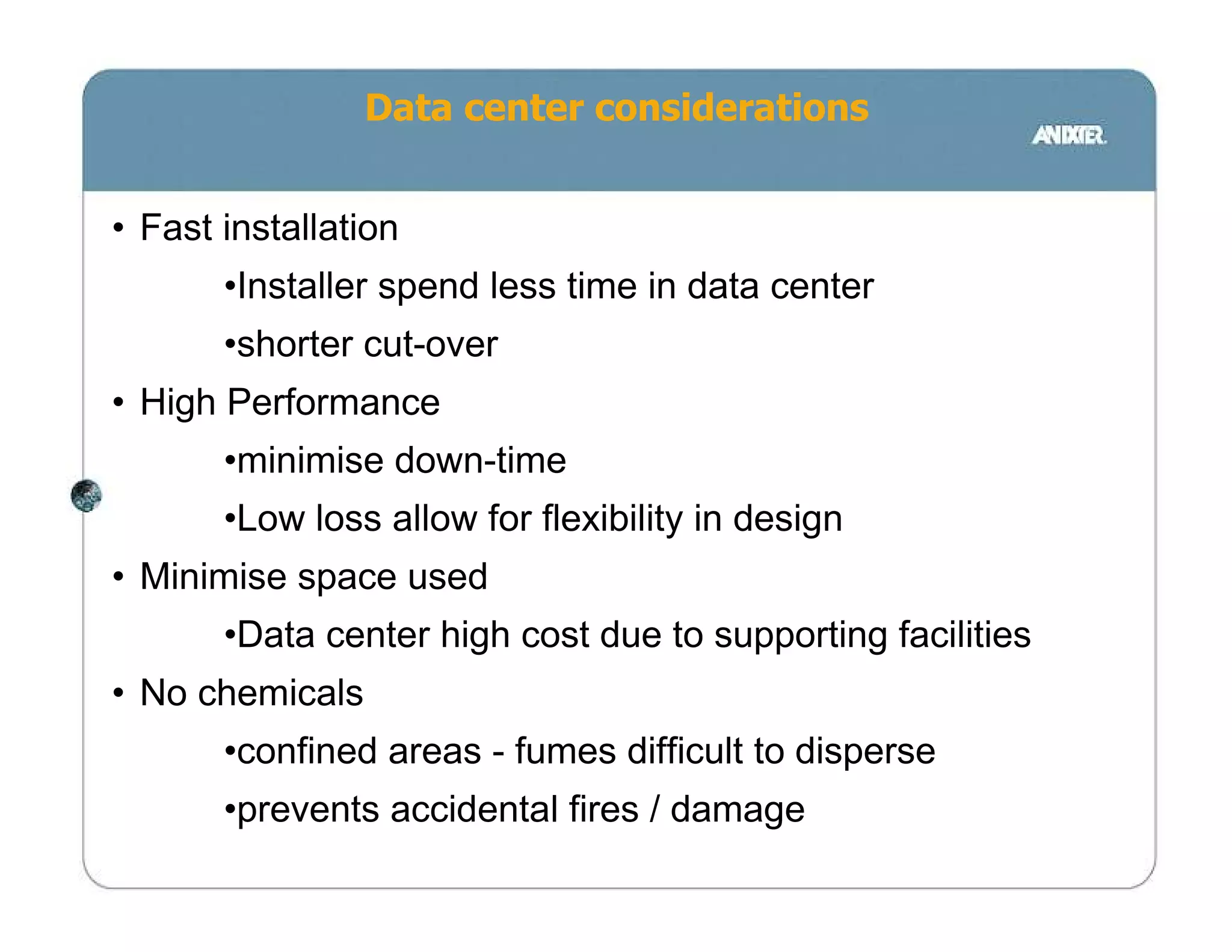 Data center considerations


• Fast installation
       •Installer spend less time in data center
       •shorter cut-over
• High Performance
       •minimise down-time
       •Low loss allow for flexibility in design
• Minimise space used
       •Data center high cost due to supporting facilities
• No chemicals
       •confined areas - fumes difficult to disperse
       •prevents accidental fires / damage
 